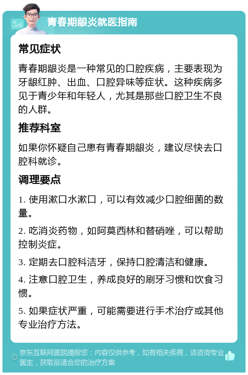 青春期龈炎就医指南 常见症状 青春期龈炎是一种常见的口腔疾病，主要表现为牙龈红肿、出血、口腔异味等症状。这种疾病多见于青少年和年轻人，尤其是那些口腔卫生不良的人群。 推荐科室 如果你怀疑自己患有青春期龈炎，建议尽快去口腔科就诊。 调理要点 1. 使用漱口水漱口，可以有效减少口腔细菌的数量。 2. 吃消炎药物，如阿莫西林和替硝唑，可以帮助控制炎症。 3. 定期去口腔科洁牙，保持口腔清洁和健康。 4. 注意口腔卫生，养成良好的刷牙习惯和饮食习惯。 5. 如果症状严重，可能需要进行手术治疗或其他专业治疗方法。