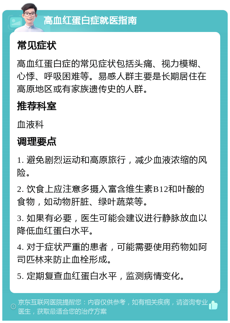 高血红蛋白症就医指南 常见症状 高血红蛋白症的常见症状包括头痛、视力模糊、心悸、呼吸困难等。易感人群主要是长期居住在高原地区或有家族遗传史的人群。 推荐科室 血液科 调理要点 1. 避免剧烈运动和高原旅行，减少血液浓缩的风险。 2. 饮食上应注意多摄入富含维生素B12和叶酸的食物，如动物肝脏、绿叶蔬菜等。 3. 如果有必要，医生可能会建议进行静脉放血以降低血红蛋白水平。 4. 对于症状严重的患者，可能需要使用药物如阿司匹林来防止血栓形成。 5. 定期复查血红蛋白水平，监测病情变化。