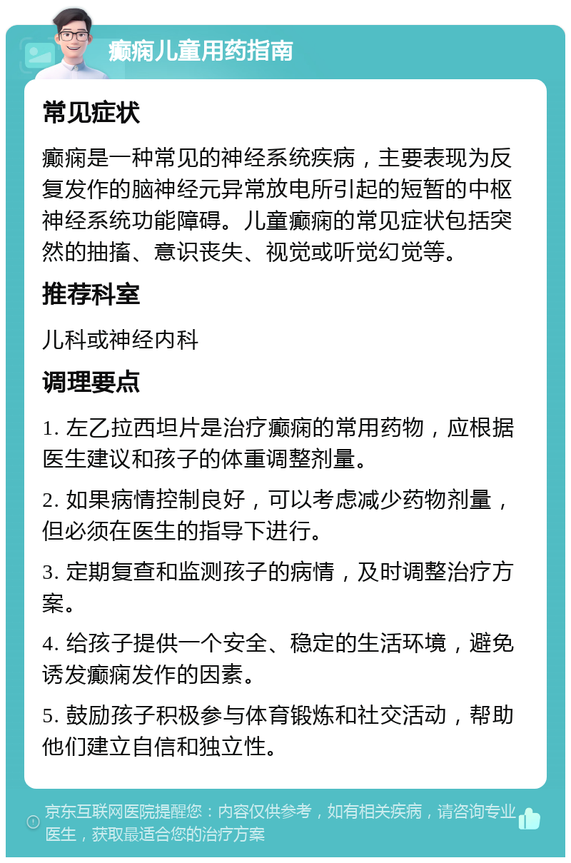 癫痫儿童用药指南 常见症状 癫痫是一种常见的神经系统疾病，主要表现为反复发作的脑神经元异常放电所引起的短暂的中枢神经系统功能障碍。儿童癫痫的常见症状包括突然的抽搐、意识丧失、视觉或听觉幻觉等。 推荐科室 儿科或神经内科 调理要点 1. 左乙拉西坦片是治疗癫痫的常用药物，应根据医生建议和孩子的体重调整剂量。 2. 如果病情控制良好，可以考虑减少药物剂量，但必须在医生的指导下进行。 3. 定期复查和监测孩子的病情，及时调整治疗方案。 4. 给孩子提供一个安全、稳定的生活环境，避免诱发癫痫发作的因素。 5. 鼓励孩子积极参与体育锻炼和社交活动，帮助他们建立自信和独立性。