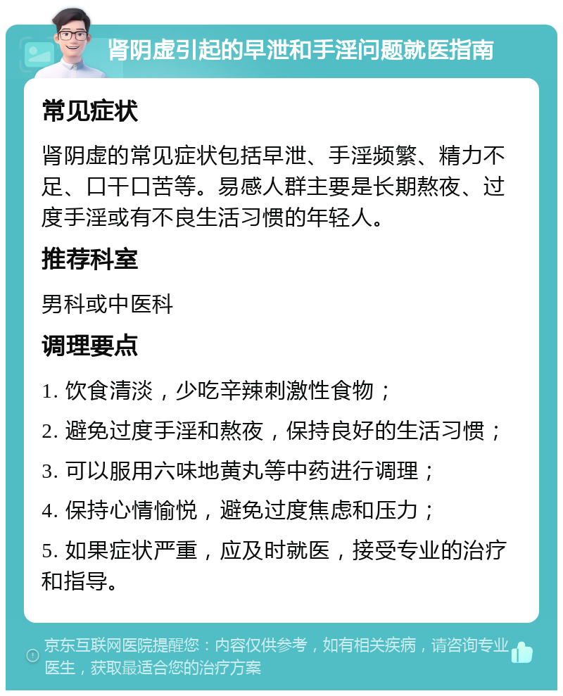 肾阴虚引起的早泄和手淫问题就医指南 常见症状 肾阴虚的常见症状包括早泄、手淫频繁、精力不足、口干口苦等。易感人群主要是长期熬夜、过度手淫或有不良生活习惯的年轻人。 推荐科室 男科或中医科 调理要点 1. 饮食清淡，少吃辛辣刺激性食物； 2. 避免过度手淫和熬夜，保持良好的生活习惯； 3. 可以服用六味地黄丸等中药进行调理； 4. 保持心情愉悦，避免过度焦虑和压力； 5. 如果症状严重，应及时就医，接受专业的治疗和指导。