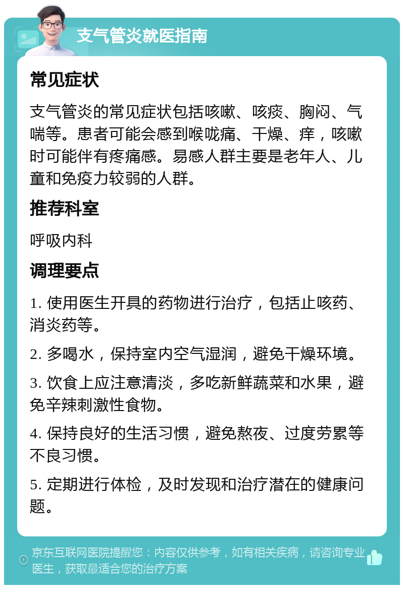 支气管炎就医指南 常见症状 支气管炎的常见症状包括咳嗽、咳痰、胸闷、气喘等。患者可能会感到喉咙痛、干燥、痒，咳嗽时可能伴有疼痛感。易感人群主要是老年人、儿童和免疫力较弱的人群。 推荐科室 呼吸内科 调理要点 1. 使用医生开具的药物进行治疗，包括止咳药、消炎药等。 2. 多喝水，保持室内空气湿润，避免干燥环境。 3. 饮食上应注意清淡，多吃新鲜蔬菜和水果，避免辛辣刺激性食物。 4. 保持良好的生活习惯，避免熬夜、过度劳累等不良习惯。 5. 定期进行体检，及时发现和治疗潜在的健康问题。