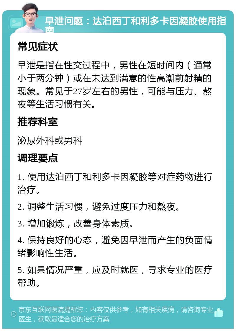 早泄问题：达泊西丁和利多卡因凝胶使用指南 常见症状 早泄是指在性交过程中，男性在短时间内（通常小于两分钟）或在未达到满意的性高潮前射精的现象。常见于27岁左右的男性，可能与压力、熬夜等生活习惯有关。 推荐科室 泌尿外科或男科 调理要点 1. 使用达泊西丁和利多卡因凝胶等对症药物进行治疗。 2. 调整生活习惯，避免过度压力和熬夜。 3. 增加锻炼，改善身体素质。 4. 保持良好的心态，避免因早泄而产生的负面情绪影响性生活。 5. 如果情况严重，应及时就医，寻求专业的医疗帮助。