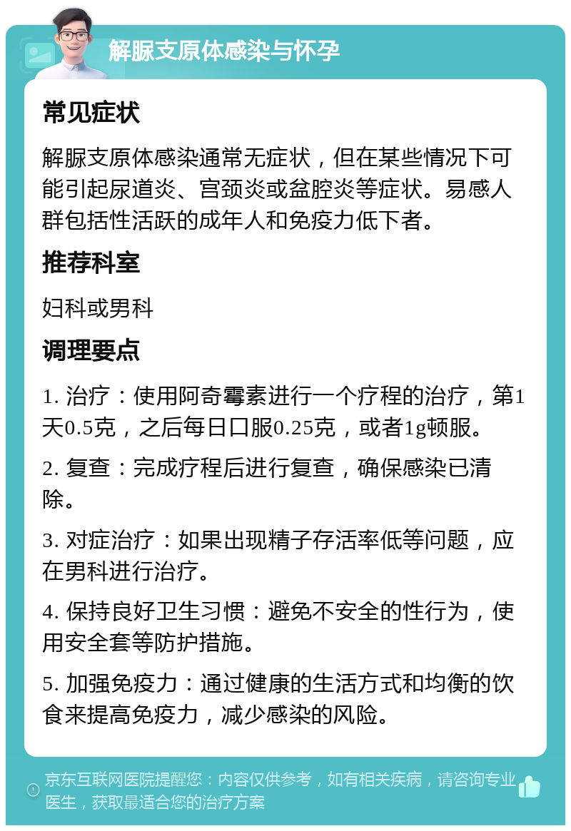 解脲支原体感染与怀孕 常见症状 解脲支原体感染通常无症状，但在某些情况下可能引起尿道炎、宫颈炎或盆腔炎等症状。易感人群包括性活跃的成年人和免疫力低下者。 推荐科室 妇科或男科 调理要点 1. 治疗：使用阿奇霉素进行一个疗程的治疗，第1天0.5克，之后每日口服0.25克，或者1g顿服。 2. 复查：完成疗程后进行复查，确保感染已清除。 3. 对症治疗：如果出现精子存活率低等问题，应在男科进行治疗。 4. 保持良好卫生习惯：避免不安全的性行为，使用安全套等防护措施。 5. 加强免疫力：通过健康的生活方式和均衡的饮食来提高免疫力，减少感染的风险。