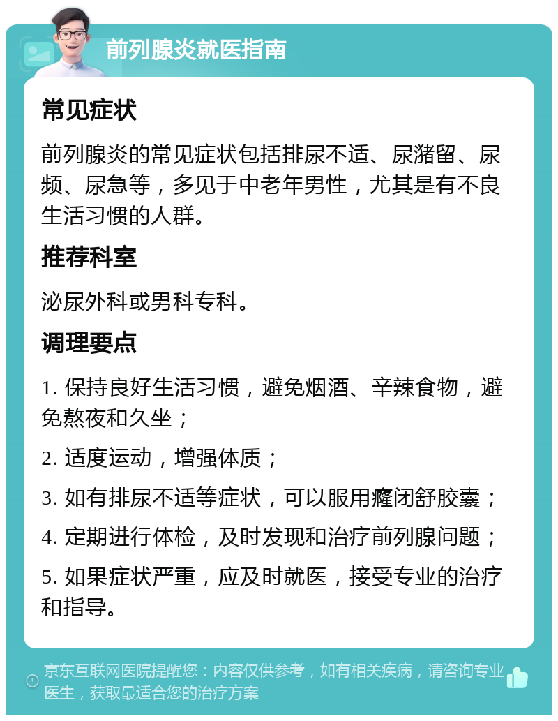 前列腺炎就医指南 常见症状 前列腺炎的常见症状包括排尿不适、尿潴留、尿频、尿急等，多见于中老年男性，尤其是有不良生活习惯的人群。 推荐科室 泌尿外科或男科专科。 调理要点 1. 保持良好生活习惯，避免烟酒、辛辣食物，避免熬夜和久坐； 2. 适度运动，增强体质； 3. 如有排尿不适等症状，可以服用癃闭舒胶囊； 4. 定期进行体检，及时发现和治疗前列腺问题； 5. 如果症状严重，应及时就医，接受专业的治疗和指导。