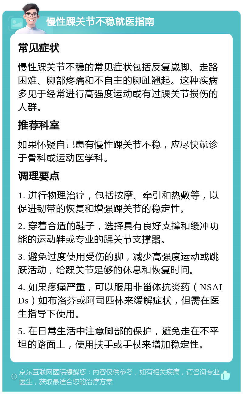 慢性踝关节不稳就医指南 常见症状 慢性踝关节不稳的常见症状包括反复崴脚、走路困难、脚部疼痛和不自主的脚趾翘起。这种疾病多见于经常进行高强度运动或有过踝关节损伤的人群。 推荐科室 如果怀疑自己患有慢性踝关节不稳，应尽快就诊于骨科或运动医学科。 调理要点 1. 进行物理治疗，包括按摩、牵引和热敷等，以促进韧带的恢复和增强踝关节的稳定性。 2. 穿着合适的鞋子，选择具有良好支撑和缓冲功能的运动鞋或专业的踝关节支撑器。 3. 避免过度使用受伤的脚，减少高强度运动或跳跃活动，给踝关节足够的休息和恢复时间。 4. 如果疼痛严重，可以服用非甾体抗炎药（NSAIDs）如布洛芬或阿司匹林来缓解症状，但需在医生指导下使用。 5. 在日常生活中注意脚部的保护，避免走在不平坦的路面上，使用扶手或手杖来增加稳定性。