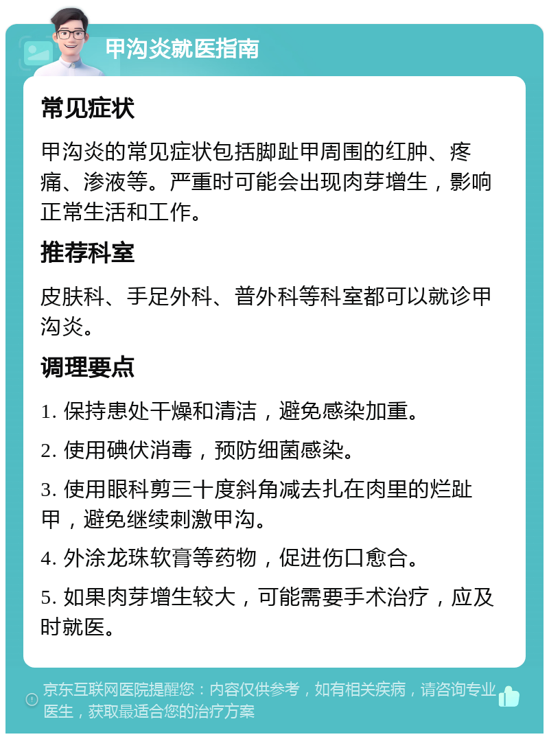 甲沟炎就医指南 常见症状 甲沟炎的常见症状包括脚趾甲周围的红肿、疼痛、渗液等。严重时可能会出现肉芽增生，影响正常生活和工作。 推荐科室 皮肤科、手足外科、普外科等科室都可以就诊甲沟炎。 调理要点 1. 保持患处干燥和清洁，避免感染加重。 2. 使用碘伏消毒，预防细菌感染。 3. 使用眼科剪三十度斜角减去扎在肉里的烂趾甲，避免继续刺激甲沟。 4. 外涂龙珠软膏等药物，促进伤口愈合。 5. 如果肉芽增生较大，可能需要手术治疗，应及时就医。