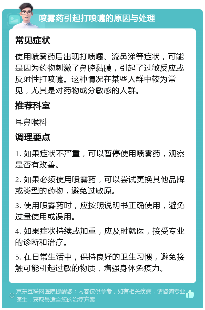 喷雾药引起打喷嚏的原因与处理 常见症状 使用喷雾药后出现打喷嚏、流鼻涕等症状，可能是因为药物刺激了鼻腔黏膜，引起了过敏反应或反射性打喷嚏。这种情况在某些人群中较为常见，尤其是对药物成分敏感的人群。 推荐科室 耳鼻喉科 调理要点 1. 如果症状不严重，可以暂停使用喷雾药，观察是否有改善。 2. 如果必须使用喷雾药，可以尝试更换其他品牌或类型的药物，避免过敏原。 3. 使用喷雾药时，应按照说明书正确使用，避免过量使用或误用。 4. 如果症状持续或加重，应及时就医，接受专业的诊断和治疗。 5. 在日常生活中，保持良好的卫生习惯，避免接触可能引起过敏的物质，增强身体免疫力。