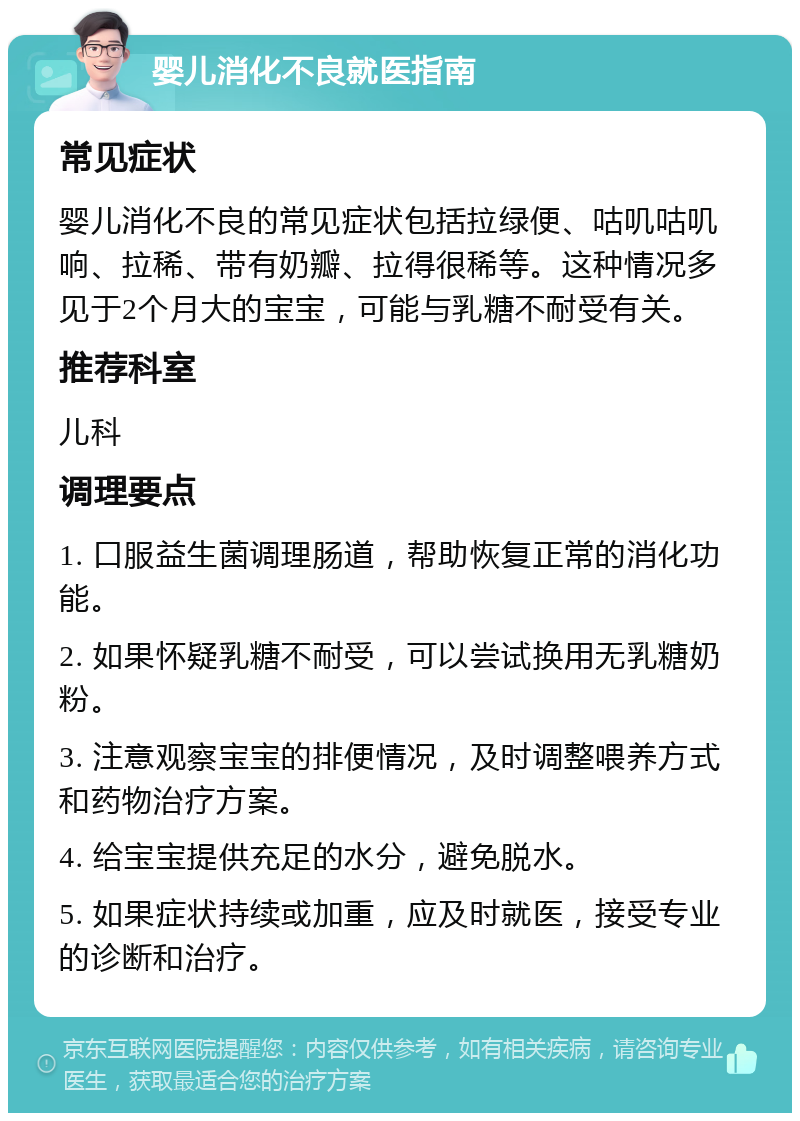 婴儿消化不良就医指南 常见症状 婴儿消化不良的常见症状包括拉绿便、咕叽咕叽响、拉稀、带有奶瓣、拉得很稀等。这种情况多见于2个月大的宝宝，可能与乳糖不耐受有关。 推荐科室 儿科 调理要点 1. 口服益生菌调理肠道，帮助恢复正常的消化功能。 2. 如果怀疑乳糖不耐受，可以尝试换用无乳糖奶粉。 3. 注意观察宝宝的排便情况，及时调整喂养方式和药物治疗方案。 4. 给宝宝提供充足的水分，避免脱水。 5. 如果症状持续或加重，应及时就医，接受专业的诊断和治疗。