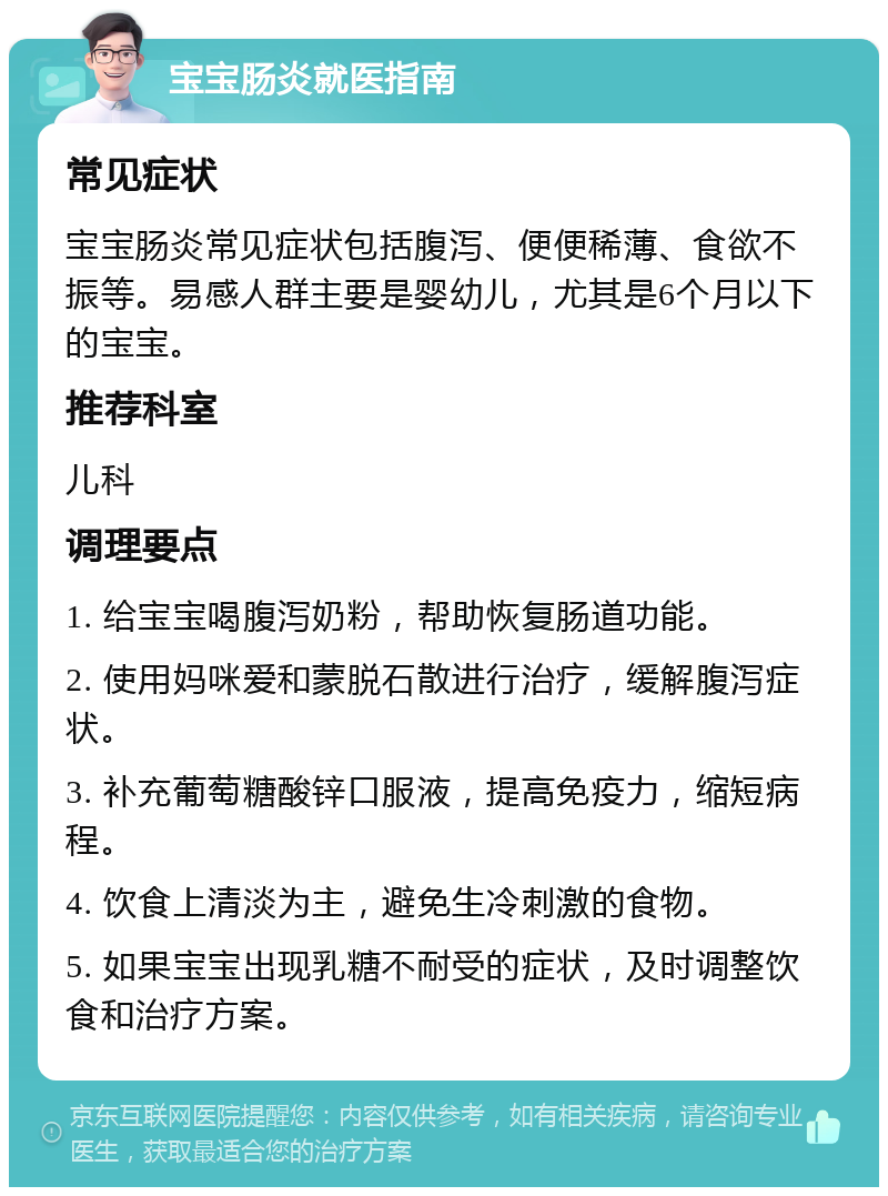 宝宝肠炎就医指南 常见症状 宝宝肠炎常见症状包括腹泻、便便稀薄、食欲不振等。易感人群主要是婴幼儿，尤其是6个月以下的宝宝。 推荐科室 儿科 调理要点 1. 给宝宝喝腹泻奶粉，帮助恢复肠道功能。 2. 使用妈咪爱和蒙脱石散进行治疗，缓解腹泻症状。 3. 补充葡萄糖酸锌口服液，提高免疫力，缩短病程。 4. 饮食上清淡为主，避免生冷刺激的食物。 5. 如果宝宝出现乳糖不耐受的症状，及时调整饮食和治疗方案。