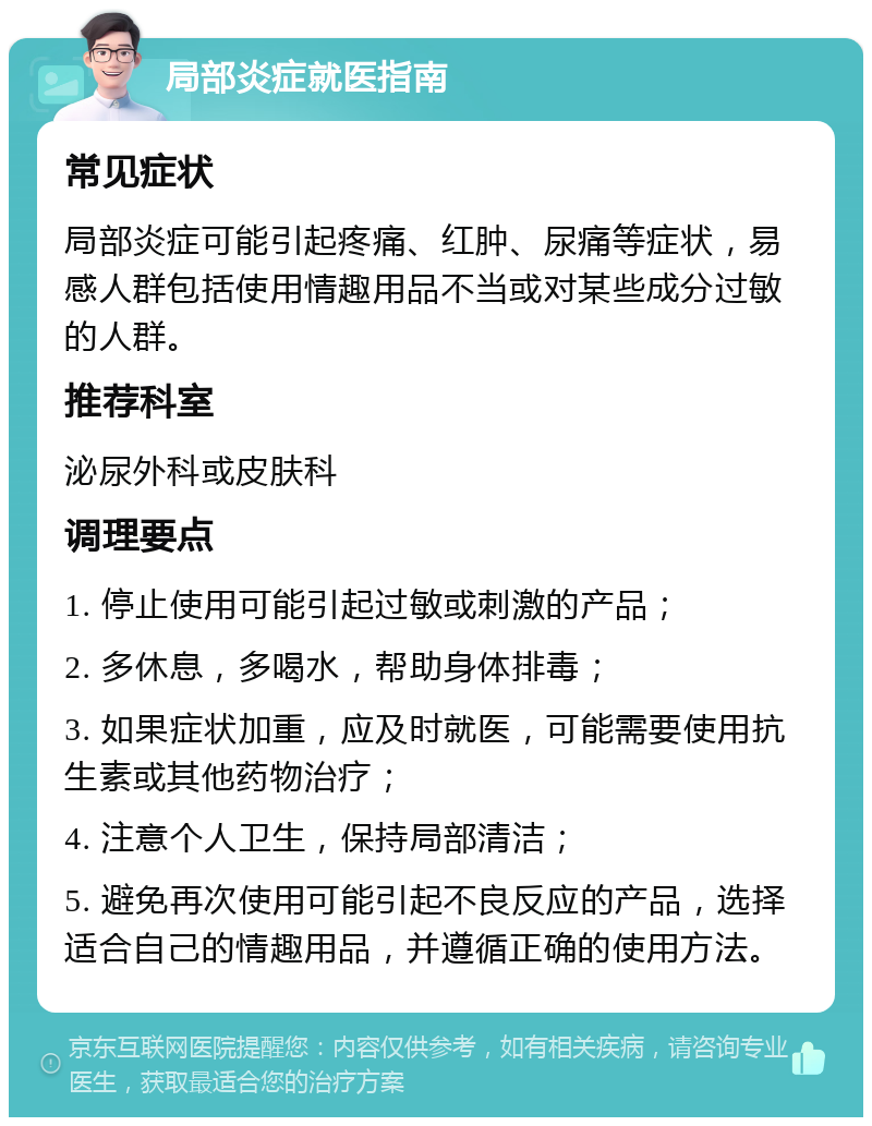 局部炎症就医指南 常见症状 局部炎症可能引起疼痛、红肿、尿痛等症状，易感人群包括使用情趣用品不当或对某些成分过敏的人群。 推荐科室 泌尿外科或皮肤科 调理要点 1. 停止使用可能引起过敏或刺激的产品； 2. 多休息，多喝水，帮助身体排毒； 3. 如果症状加重，应及时就医，可能需要使用抗生素或其他药物治疗； 4. 注意个人卫生，保持局部清洁； 5. 避免再次使用可能引起不良反应的产品，选择适合自己的情趣用品，并遵循正确的使用方法。