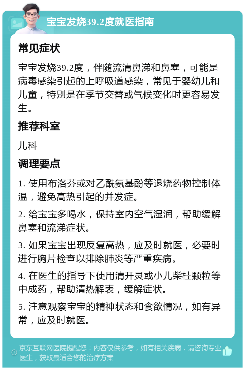 宝宝发烧39.2度就医指南 常见症状 宝宝发烧39.2度，伴随流清鼻涕和鼻塞，可能是病毒感染引起的上呼吸道感染，常见于婴幼儿和儿童，特别是在季节交替或气候变化时更容易发生。 推荐科室 儿科 调理要点 1. 使用布洛芬或对乙酰氨基酚等退烧药物控制体温，避免高热引起的并发症。 2. 给宝宝多喝水，保持室内空气湿润，帮助缓解鼻塞和流涕症状。 3. 如果宝宝出现反复高热，应及时就医，必要时进行胸片检查以排除肺炎等严重疾病。 4. 在医生的指导下使用清开灵或小儿柴桂颗粒等中成药，帮助清热解表，缓解症状。 5. 注意观察宝宝的精神状态和食欲情况，如有异常，应及时就医。