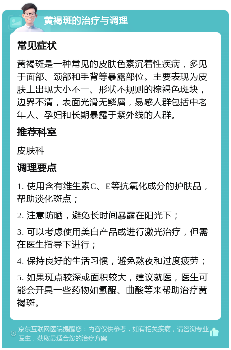 黄褐斑的治疗与调理 常见症状 黄褐斑是一种常见的皮肤色素沉着性疾病，多见于面部、颈部和手背等暴露部位。主要表现为皮肤上出现大小不一、形状不规则的棕褐色斑块，边界不清，表面光滑无鳞屑，易感人群包括中老年人、孕妇和长期暴露于紫外线的人群。 推荐科室 皮肤科 调理要点 1. 使用含有维生素C、E等抗氧化成分的护肤品，帮助淡化斑点； 2. 注意防晒，避免长时间暴露在阳光下； 3. 可以考虑使用美白产品或进行激光治疗，但需在医生指导下进行； 4. 保持良好的生活习惯，避免熬夜和过度疲劳； 5. 如果斑点较深或面积较大，建议就医，医生可能会开具一些药物如氢醌、曲酸等来帮助治疗黄褐斑。