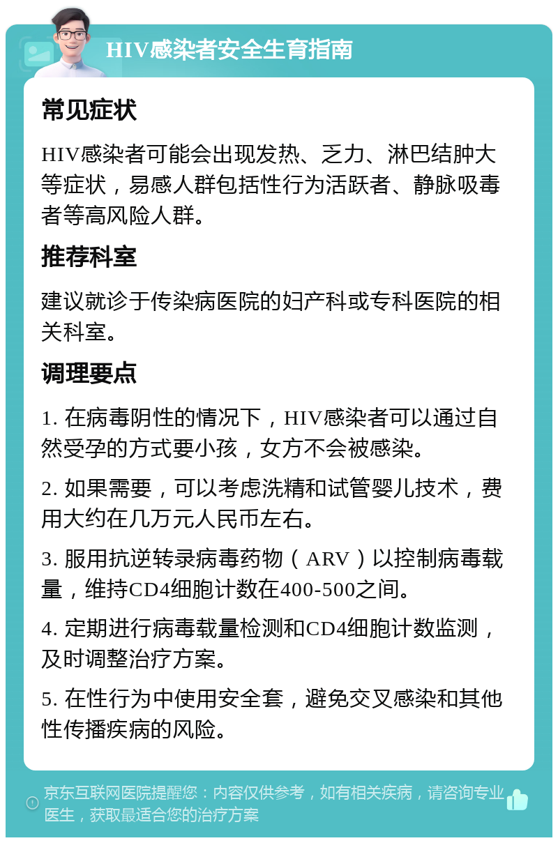 HIV感染者安全生育指南 常见症状 HIV感染者可能会出现发热、乏力、淋巴结肿大等症状，易感人群包括性行为活跃者、静脉吸毒者等高风险人群。 推荐科室 建议就诊于传染病医院的妇产科或专科医院的相关科室。 调理要点 1. 在病毒阴性的情况下，HIV感染者可以通过自然受孕的方式要小孩，女方不会被感染。 2. 如果需要，可以考虑洗精和试管婴儿技术，费用大约在几万元人民币左右。 3. 服用抗逆转录病毒药物（ARV）以控制病毒载量，维持CD4细胞计数在400-500之间。 4. 定期进行病毒载量检测和CD4细胞计数监测，及时调整治疗方案。 5. 在性行为中使用安全套，避免交叉感染和其他性传播疾病的风险。