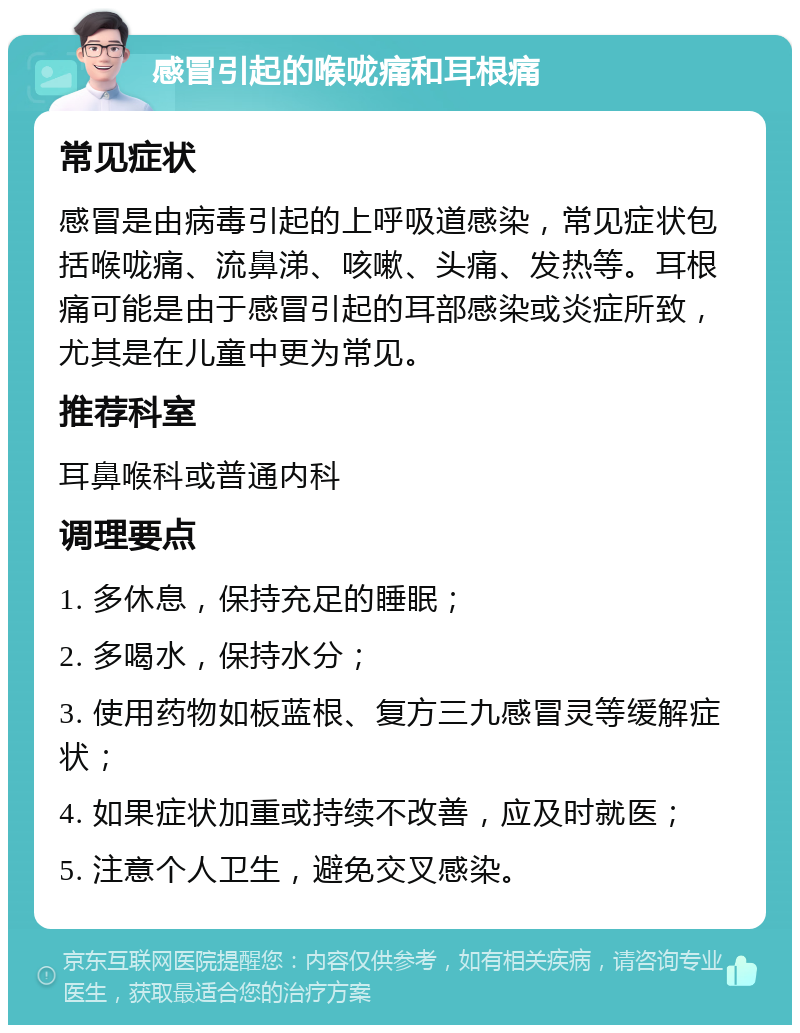 感冒引起的喉咙痛和耳根痛 常见症状 感冒是由病毒引起的上呼吸道感染，常见症状包括喉咙痛、流鼻涕、咳嗽、头痛、发热等。耳根痛可能是由于感冒引起的耳部感染或炎症所致，尤其是在儿童中更为常见。 推荐科室 耳鼻喉科或普通内科 调理要点 1. 多休息，保持充足的睡眠； 2. 多喝水，保持水分； 3. 使用药物如板蓝根、复方三九感冒灵等缓解症状； 4. 如果症状加重或持续不改善，应及时就医； 5. 注意个人卫生，避免交叉感染。