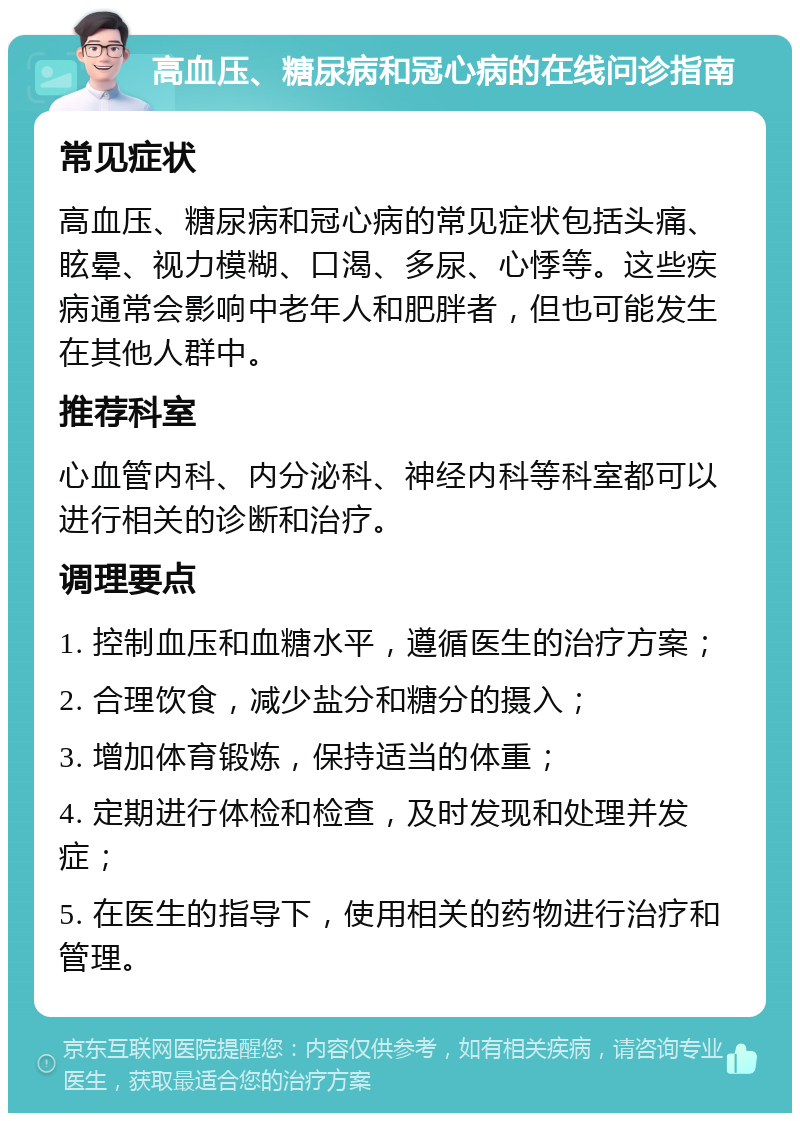 高血压、糖尿病和冠心病的在线问诊指南 常见症状 高血压、糖尿病和冠心病的常见症状包括头痛、眩晕、视力模糊、口渴、多尿、心悸等。这些疾病通常会影响中老年人和肥胖者，但也可能发生在其他人群中。 推荐科室 心血管内科、内分泌科、神经内科等科室都可以进行相关的诊断和治疗。 调理要点 1. 控制血压和血糖水平，遵循医生的治疗方案； 2. 合理饮食，减少盐分和糖分的摄入； 3. 增加体育锻炼，保持适当的体重； 4. 定期进行体检和检查，及时发现和处理并发症； 5. 在医生的指导下，使用相关的药物进行治疗和管理。