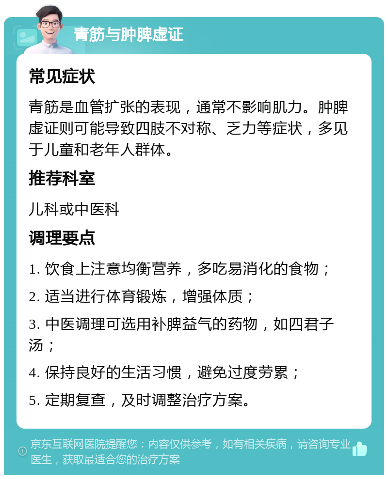 青筋与肿脾虚证 常见症状 青筋是血管扩张的表现，通常不影响肌力。肿脾虚证则可能导致四肢不对称、乏力等症状，多见于儿童和老年人群体。 推荐科室 儿科或中医科 调理要点 1. 饮食上注意均衡营养，多吃易消化的食物； 2. 适当进行体育锻炼，增强体质； 3. 中医调理可选用补脾益气的药物，如四君子汤； 4. 保持良好的生活习惯，避免过度劳累； 5. 定期复查，及时调整治疗方案。