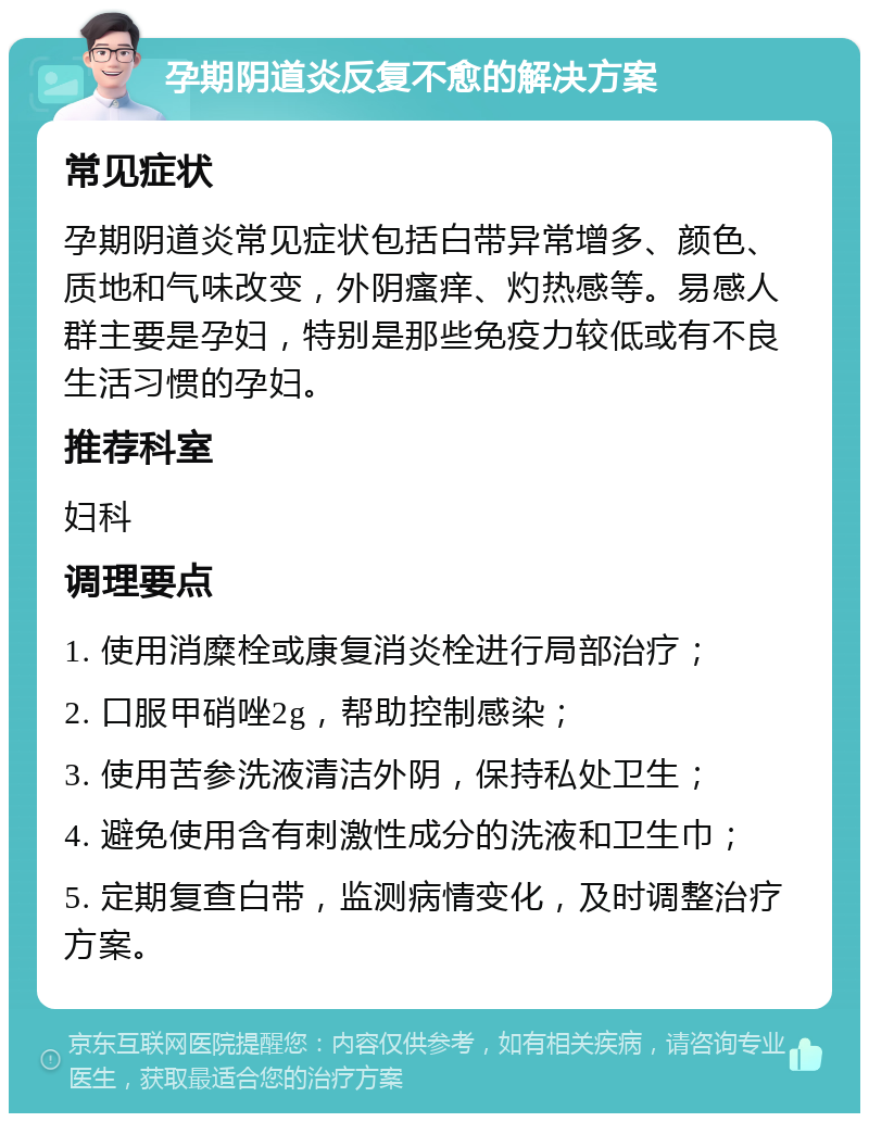 孕期阴道炎反复不愈的解决方案 常见症状 孕期阴道炎常见症状包括白带异常增多、颜色、质地和气味改变，外阴瘙痒、灼热感等。易感人群主要是孕妇，特别是那些免疫力较低或有不良生活习惯的孕妇。 推荐科室 妇科 调理要点 1. 使用消糜栓或康复消炎栓进行局部治疗； 2. 口服甲硝唑2g，帮助控制感染； 3. 使用苦参洗液清洁外阴，保持私处卫生； 4. 避免使用含有刺激性成分的洗液和卫生巾； 5. 定期复查白带，监测病情变化，及时调整治疗方案。