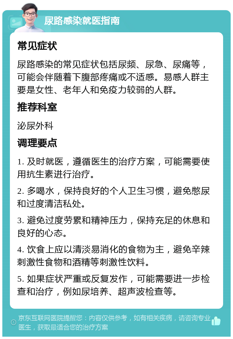 尿路感染就医指南 常见症状 尿路感染的常见症状包括尿频、尿急、尿痛等，可能会伴随着下腹部疼痛或不适感。易感人群主要是女性、老年人和免疫力较弱的人群。 推荐科室 泌尿外科 调理要点 1. 及时就医，遵循医生的治疗方案，可能需要使用抗生素进行治疗。 2. 多喝水，保持良好的个人卫生习惯，避免憋尿和过度清洁私处。 3. 避免过度劳累和精神压力，保持充足的休息和良好的心态。 4. 饮食上应以清淡易消化的食物为主，避免辛辣刺激性食物和酒精等刺激性饮料。 5. 如果症状严重或反复发作，可能需要进一步检查和治疗，例如尿培养、超声波检查等。