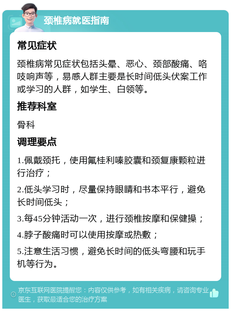 颈椎病就医指南 常见症状 颈椎病常见症状包括头晕、恶心、颈部酸痛、咯吱响声等，易感人群主要是长时间低头伏案工作或学习的人群，如学生、白领等。 推荐科室 骨科 调理要点 1.佩戴颈托，使用氟桂利嗪胶囊和颈复康颗粒进行治疗； 2.低头学习时，尽量保持眼睛和书本平行，避免长时间低头； 3.每45分钟活动一次，进行颈椎按摩和保健操； 4.脖子酸痛时可以使用按摩或热敷； 5.注意生活习惯，避免长时间的低头弯腰和玩手机等行为。