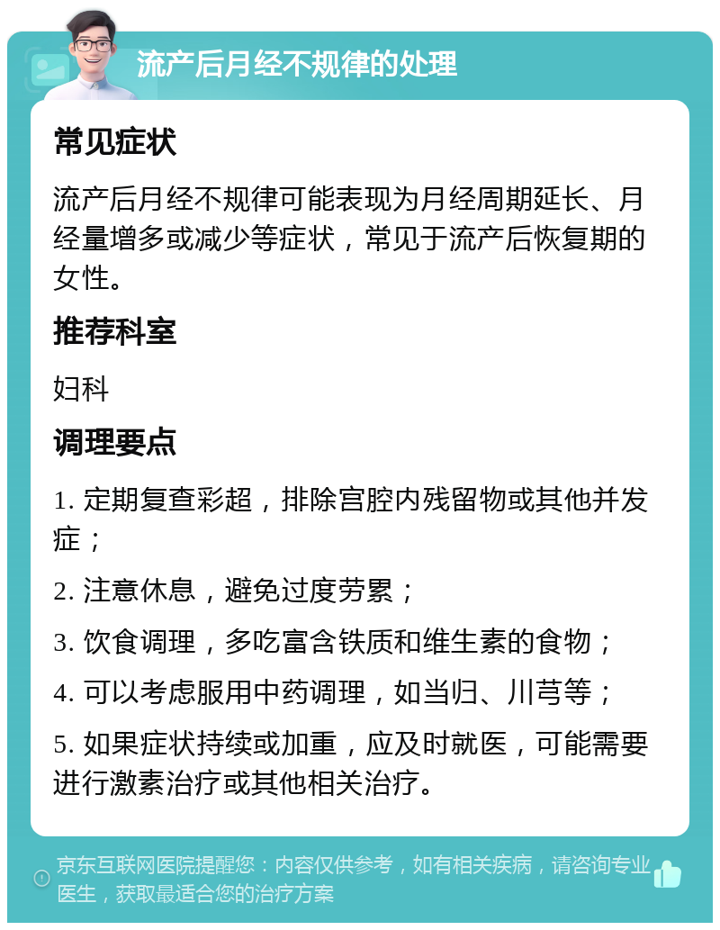 流产后月经不规律的处理 常见症状 流产后月经不规律可能表现为月经周期延长、月经量增多或减少等症状，常见于流产后恢复期的女性。 推荐科室 妇科 调理要点 1. 定期复查彩超，排除宫腔内残留物或其他并发症； 2. 注意休息，避免过度劳累； 3. 饮食调理，多吃富含铁质和维生素的食物； 4. 可以考虑服用中药调理，如当归、川芎等； 5. 如果症状持续或加重，应及时就医，可能需要进行激素治疗或其他相关治疗。