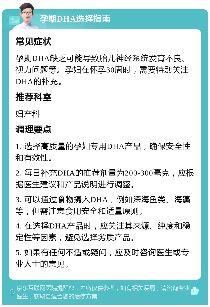 孕期DHA选择指南 常见症状 孕期DHA缺乏可能导致胎儿神经系统发育不良、视力问题等。孕妇在怀孕30周时，需要特别关注DHA的补充。 推荐科室 妇产科 调理要点 1. 选择高质量的孕妇专用DHA产品，确保安全性和有效性。 2. 每日补充DHA的推荐剂量为200-300毫克，应根据医生建议和产品说明进行调整。 3. 可以通过食物摄入DHA，例如深海鱼类、海藻等，但需注意食用安全和适量原则。 4. 在选择DHA产品时，应关注其来源、纯度和稳定性等因素，避免选择劣质产品。 5. 如果有任何不适或疑问，应及时咨询医生或专业人士的意见。