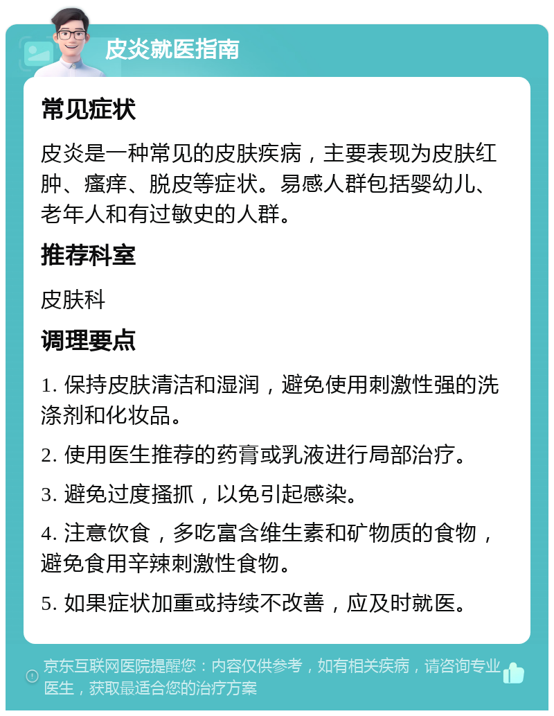 皮炎就医指南 常见症状 皮炎是一种常见的皮肤疾病，主要表现为皮肤红肿、瘙痒、脱皮等症状。易感人群包括婴幼儿、老年人和有过敏史的人群。 推荐科室 皮肤科 调理要点 1. 保持皮肤清洁和湿润，避免使用刺激性强的洗涤剂和化妆品。 2. 使用医生推荐的药膏或乳液进行局部治疗。 3. 避免过度搔抓，以免引起感染。 4. 注意饮食，多吃富含维生素和矿物质的食物，避免食用辛辣刺激性食物。 5. 如果症状加重或持续不改善，应及时就医。