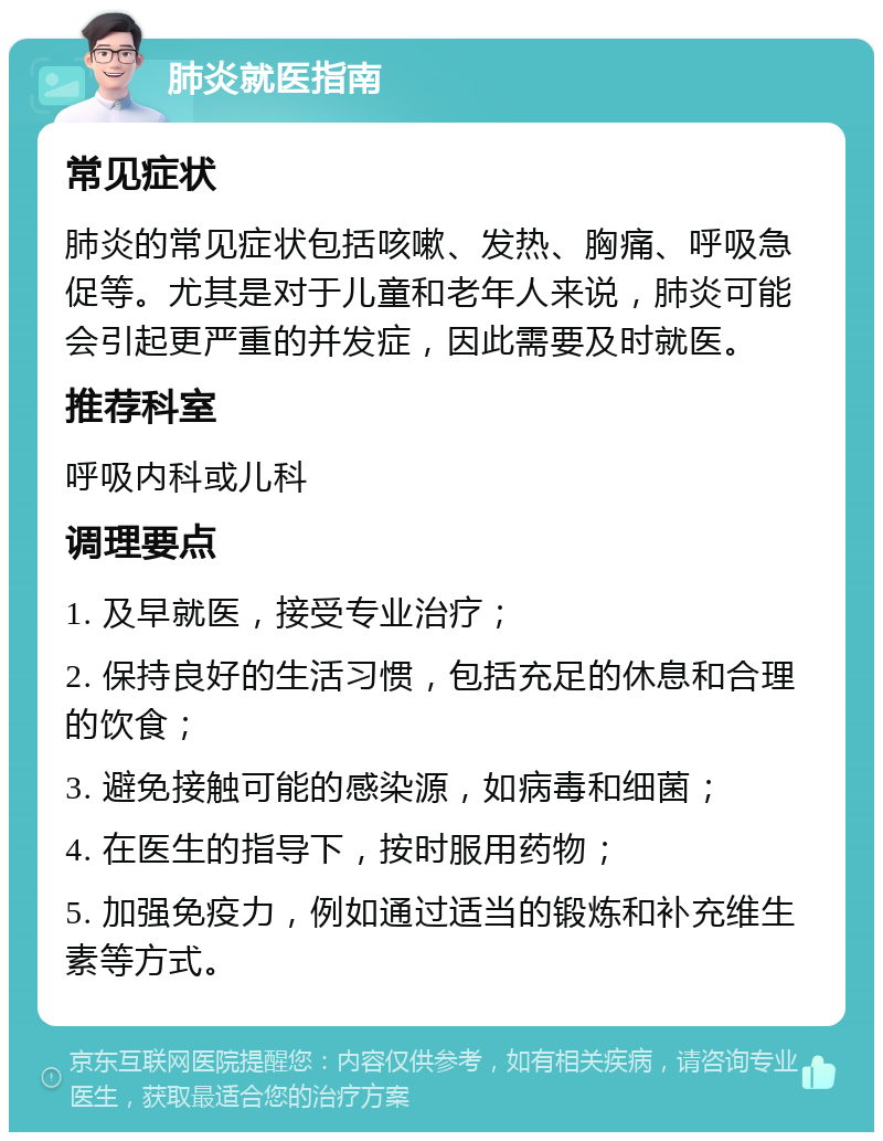 肺炎就医指南 常见症状 肺炎的常见症状包括咳嗽、发热、胸痛、呼吸急促等。尤其是对于儿童和老年人来说，肺炎可能会引起更严重的并发症，因此需要及时就医。 推荐科室 呼吸内科或儿科 调理要点 1. 及早就医，接受专业治疗； 2. 保持良好的生活习惯，包括充足的休息和合理的饮食； 3. 避免接触可能的感染源，如病毒和细菌； 4. 在医生的指导下，按时服用药物； 5. 加强免疫力，例如通过适当的锻炼和补充维生素等方式。