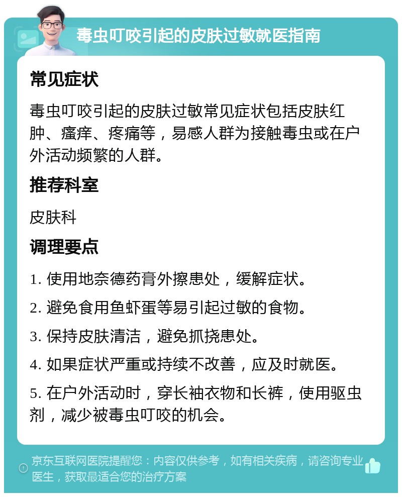 毒虫叮咬引起的皮肤过敏就医指南 常见症状 毒虫叮咬引起的皮肤过敏常见症状包括皮肤红肿、瘙痒、疼痛等，易感人群为接触毒虫或在户外活动频繁的人群。 推荐科室 皮肤科 调理要点 1. 使用地奈德药膏外擦患处，缓解症状。 2. 避免食用鱼虾蛋等易引起过敏的食物。 3. 保持皮肤清洁，避免抓挠患处。 4. 如果症状严重或持续不改善，应及时就医。 5. 在户外活动时，穿长袖衣物和长裤，使用驱虫剂，减少被毒虫叮咬的机会。