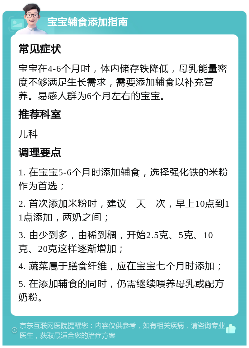 宝宝辅食添加指南 常见症状 宝宝在4-6个月时，体内储存铁降低，母乳能量密度不够满足生长需求，需要添加辅食以补充营养。易感人群为6个月左右的宝宝。 推荐科室 儿科 调理要点 1. 在宝宝5-6个月时添加辅食，选择强化铁的米粉作为首选； 2. 首次添加米粉时，建议一天一次，早上10点到11点添加，两奶之间； 3. 由少到多，由稀到稠，开始2.5克、5克、10克、20克这样逐渐增加； 4. 蔬菜属于膳食纤维，应在宝宝七个月时添加； 5. 在添加辅食的同时，仍需继续喂养母乳或配方奶粉。