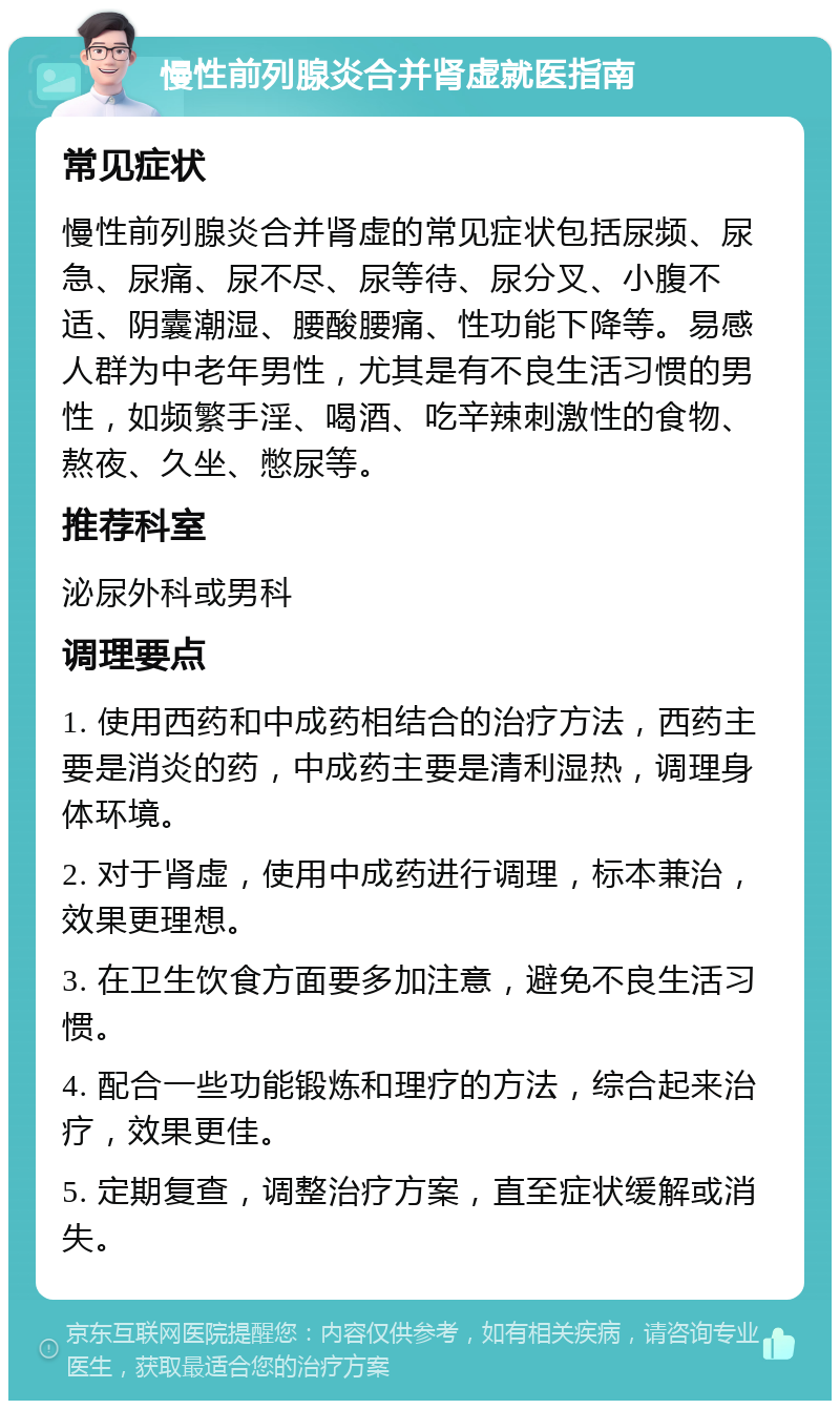 慢性前列腺炎合并肾虚就医指南 常见症状 慢性前列腺炎合并肾虚的常见症状包括尿频、尿急、尿痛、尿不尽、尿等待、尿分叉、小腹不适、阴囊潮湿、腰酸腰痛、性功能下降等。易感人群为中老年男性，尤其是有不良生活习惯的男性，如频繁手淫、喝酒、吃辛辣刺激性的食物、熬夜、久坐、憋尿等。 推荐科室 泌尿外科或男科 调理要点 1. 使用西药和中成药相结合的治疗方法，西药主要是消炎的药，中成药主要是清利湿热，调理身体环境。 2. 对于肾虚，使用中成药进行调理，标本兼治，效果更理想。 3. 在卫生饮食方面要多加注意，避免不良生活习惯。 4. 配合一些功能锻炼和理疗的方法，综合起来治疗，效果更佳。 5. 定期复查，调整治疗方案，直至症状缓解或消失。