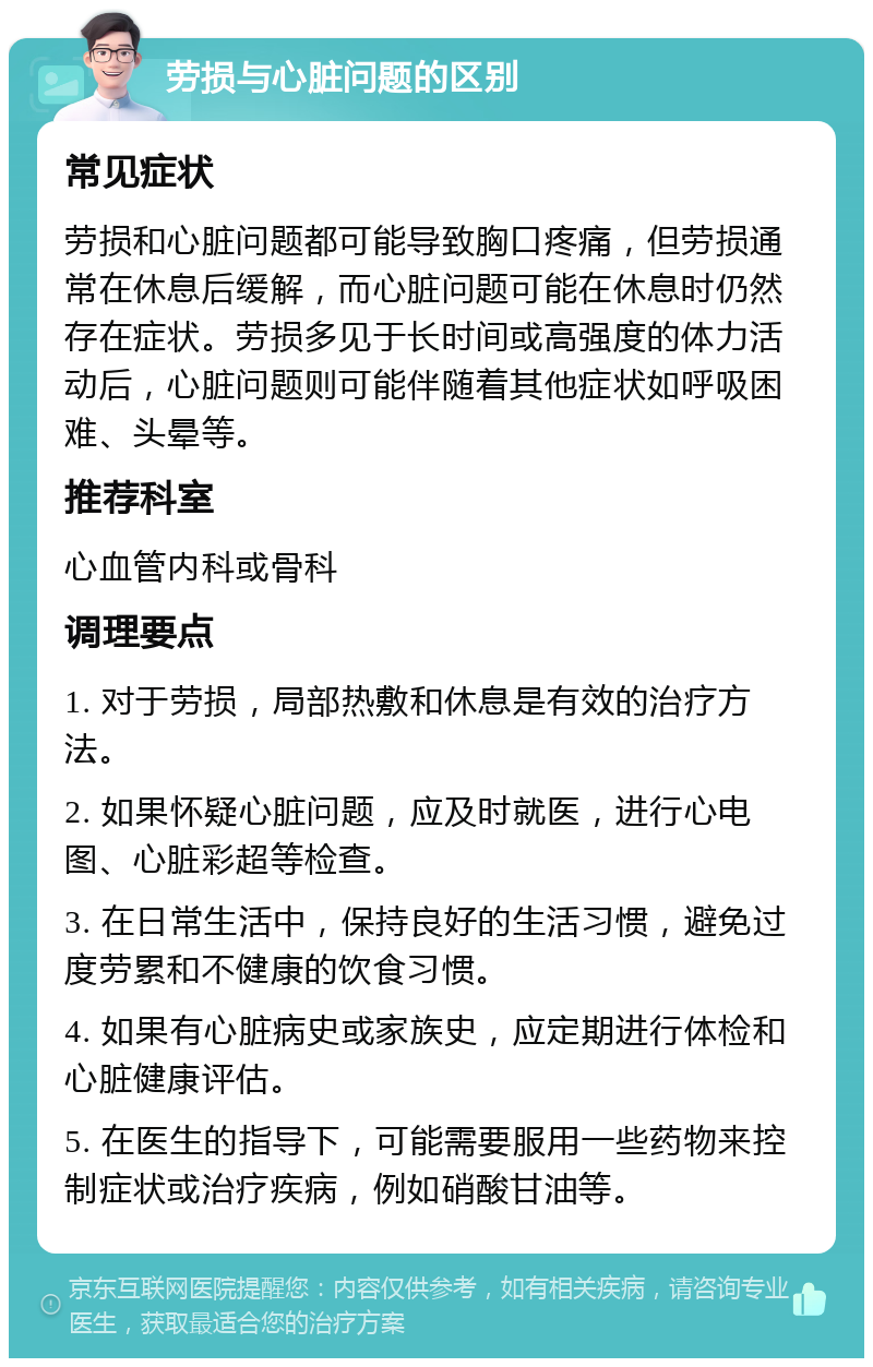 劳损与心脏问题的区别 常见症状 劳损和心脏问题都可能导致胸口疼痛，但劳损通常在休息后缓解，而心脏问题可能在休息时仍然存在症状。劳损多见于长时间或高强度的体力活动后，心脏问题则可能伴随着其他症状如呼吸困难、头晕等。 推荐科室 心血管内科或骨科 调理要点 1. 对于劳损，局部热敷和休息是有效的治疗方法。 2. 如果怀疑心脏问题，应及时就医，进行心电图、心脏彩超等检查。 3. 在日常生活中，保持良好的生活习惯，避免过度劳累和不健康的饮食习惯。 4. 如果有心脏病史或家族史，应定期进行体检和心脏健康评估。 5. 在医生的指导下，可能需要服用一些药物来控制症状或治疗疾病，例如硝酸甘油等。