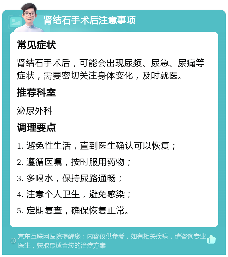 肾结石手术后注意事项 常见症状 肾结石手术后，可能会出现尿频、尿急、尿痛等症状，需要密切关注身体变化，及时就医。 推荐科室 泌尿外科 调理要点 1. 避免性生活，直到医生确认可以恢复； 2. 遵循医嘱，按时服用药物； 3. 多喝水，保持尿路通畅； 4. 注意个人卫生，避免感染； 5. 定期复查，确保恢复正常。