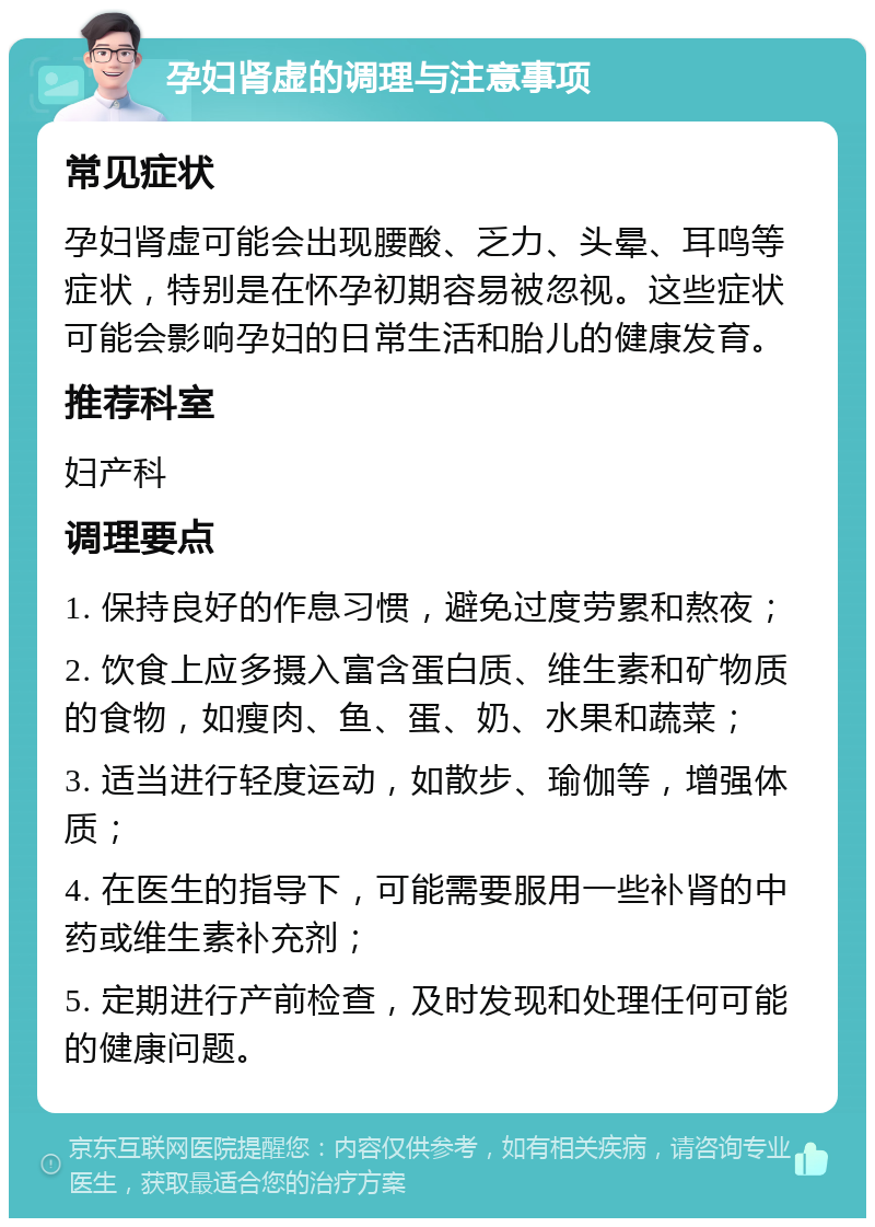 孕妇肾虚的调理与注意事项 常见症状 孕妇肾虚可能会出现腰酸、乏力、头晕、耳鸣等症状，特别是在怀孕初期容易被忽视。这些症状可能会影响孕妇的日常生活和胎儿的健康发育。 推荐科室 妇产科 调理要点 1. 保持良好的作息习惯，避免过度劳累和熬夜； 2. 饮食上应多摄入富含蛋白质、维生素和矿物质的食物，如瘦肉、鱼、蛋、奶、水果和蔬菜； 3. 适当进行轻度运动，如散步、瑜伽等，增强体质； 4. 在医生的指导下，可能需要服用一些补肾的中药或维生素补充剂； 5. 定期进行产前检查，及时发现和处理任何可能的健康问题。