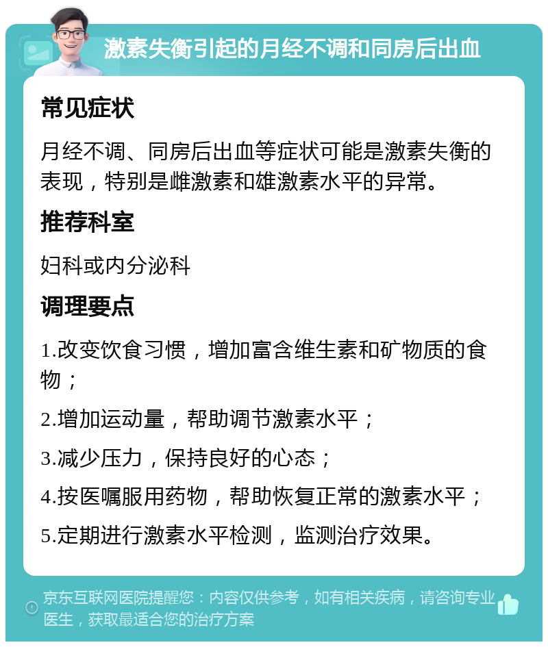 激素失衡引起的月经不调和同房后出血 常见症状 月经不调、同房后出血等症状可能是激素失衡的表现，特别是雌激素和雄激素水平的异常。 推荐科室 妇科或内分泌科 调理要点 1.改变饮食习惯，增加富含维生素和矿物质的食物； 2.增加运动量，帮助调节激素水平； 3.减少压力，保持良好的心态； 4.按医嘱服用药物，帮助恢复正常的激素水平； 5.定期进行激素水平检测，监测治疗效果。