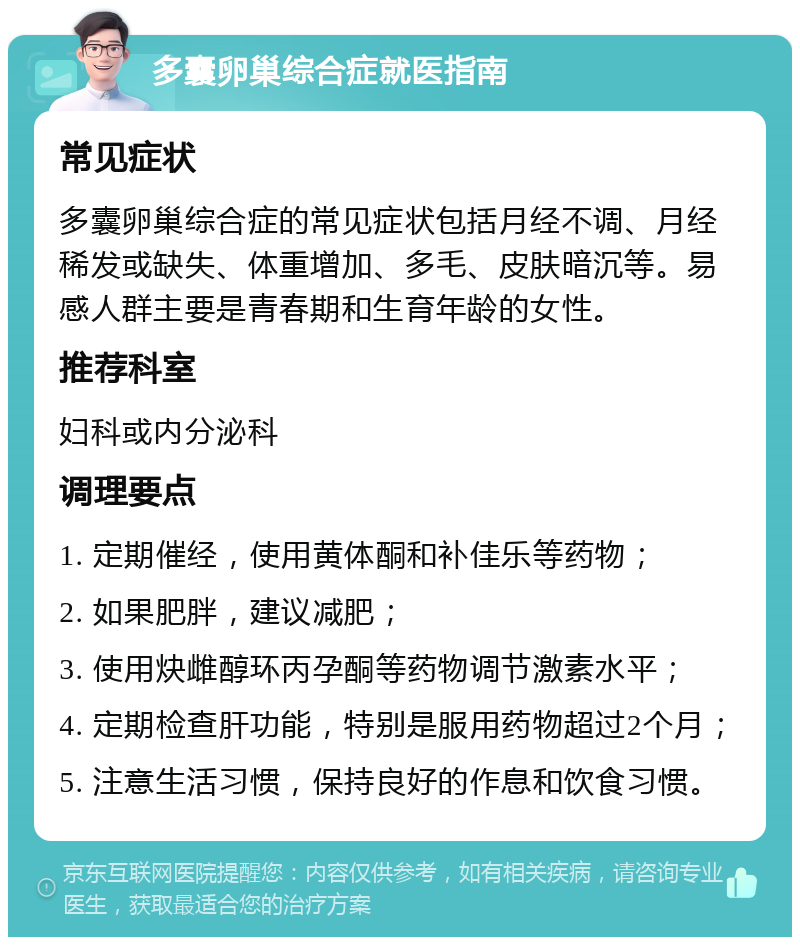 多囊卵巢综合症就医指南 常见症状 多囊卵巢综合症的常见症状包括月经不调、月经稀发或缺失、体重增加、多毛、皮肤暗沉等。易感人群主要是青春期和生育年龄的女性。 推荐科室 妇科或内分泌科 调理要点 1. 定期催经，使用黄体酮和补佳乐等药物； 2. 如果肥胖，建议减肥； 3. 使用炔雌醇环丙孕酮等药物调节激素水平； 4. 定期检查肝功能，特别是服用药物超过2个月； 5. 注意生活习惯，保持良好的作息和饮食习惯。