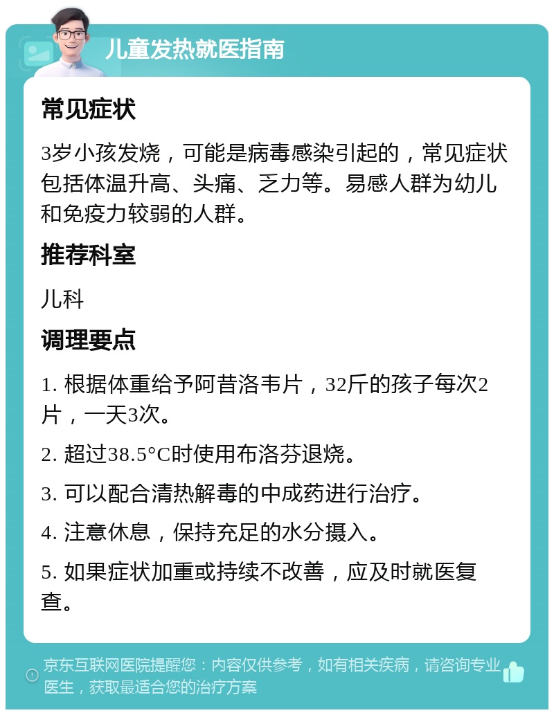 儿童发热就医指南 常见症状 3岁小孩发烧，可能是病毒感染引起的，常见症状包括体温升高、头痛、乏力等。易感人群为幼儿和免疫力较弱的人群。 推荐科室 儿科 调理要点 1. 根据体重给予阿昔洛韦片，32斤的孩子每次2片，一天3次。 2. 超过38.5°C时使用布洛芬退烧。 3. 可以配合清热解毒的中成药进行治疗。 4. 注意休息，保持充足的水分摄入。 5. 如果症状加重或持续不改善，应及时就医复查。