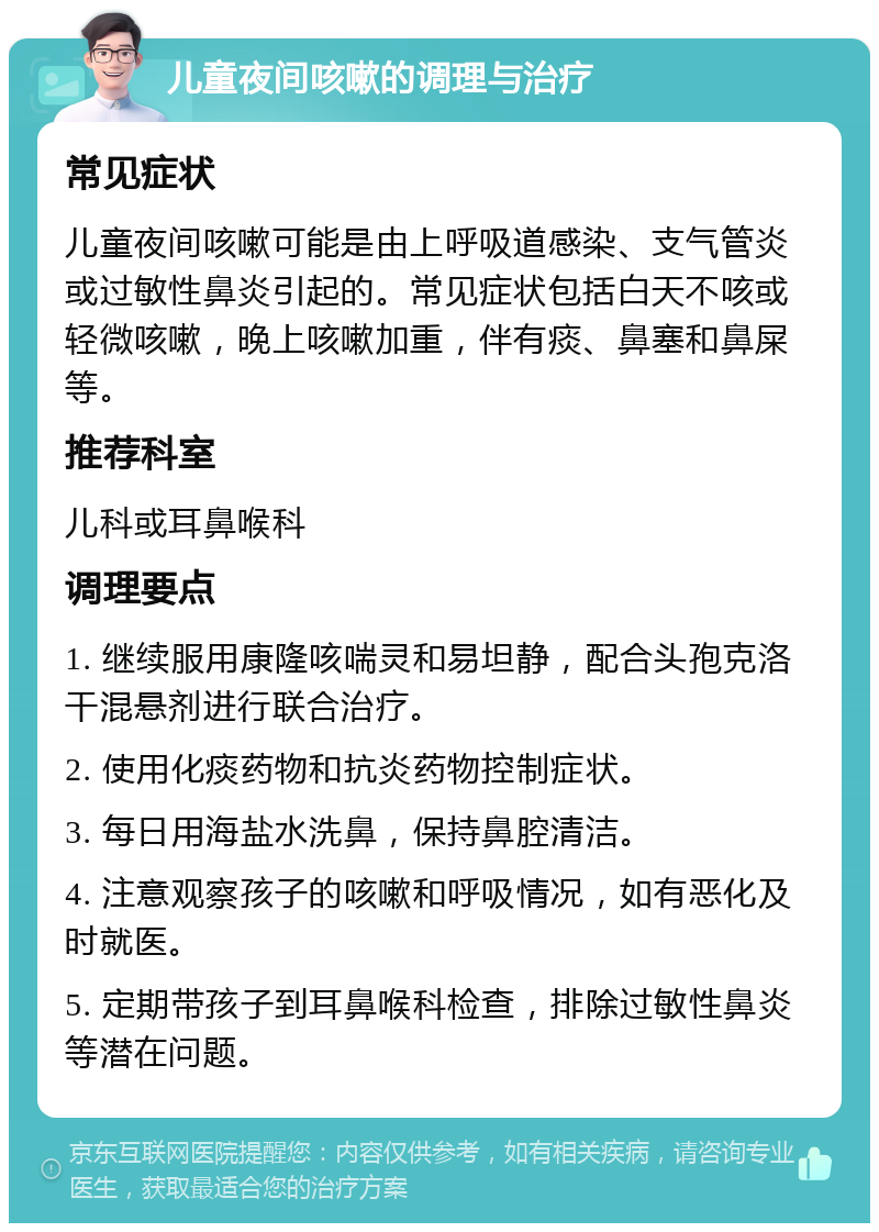 儿童夜间咳嗽的调理与治疗 常见症状 儿童夜间咳嗽可能是由上呼吸道感染、支气管炎或过敏性鼻炎引起的。常见症状包括白天不咳或轻微咳嗽，晚上咳嗽加重，伴有痰、鼻塞和鼻屎等。 推荐科室 儿科或耳鼻喉科 调理要点 1. 继续服用康隆咳喘灵和易坦静，配合头孢克洛干混悬剂进行联合治疗。 2. 使用化痰药物和抗炎药物控制症状。 3. 每日用海盐水洗鼻，保持鼻腔清洁。 4. 注意观察孩子的咳嗽和呼吸情况，如有恶化及时就医。 5. 定期带孩子到耳鼻喉科检查，排除过敏性鼻炎等潜在问题。