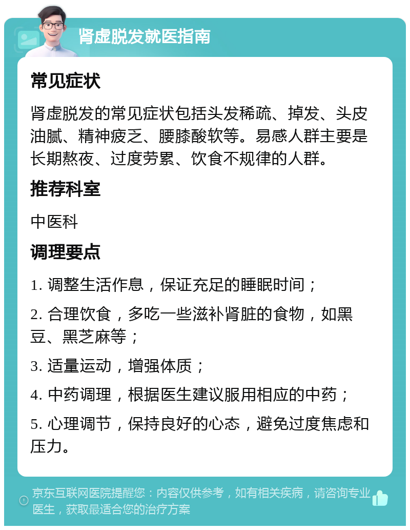 肾虚脱发就医指南 常见症状 肾虚脱发的常见症状包括头发稀疏、掉发、头皮油腻、精神疲乏、腰膝酸软等。易感人群主要是长期熬夜、过度劳累、饮食不规律的人群。 推荐科室 中医科 调理要点 1. 调整生活作息，保证充足的睡眠时间； 2. 合理饮食，多吃一些滋补肾脏的食物，如黑豆、黑芝麻等； 3. 适量运动，增强体质； 4. 中药调理，根据医生建议服用相应的中药； 5. 心理调节，保持良好的心态，避免过度焦虑和压力。