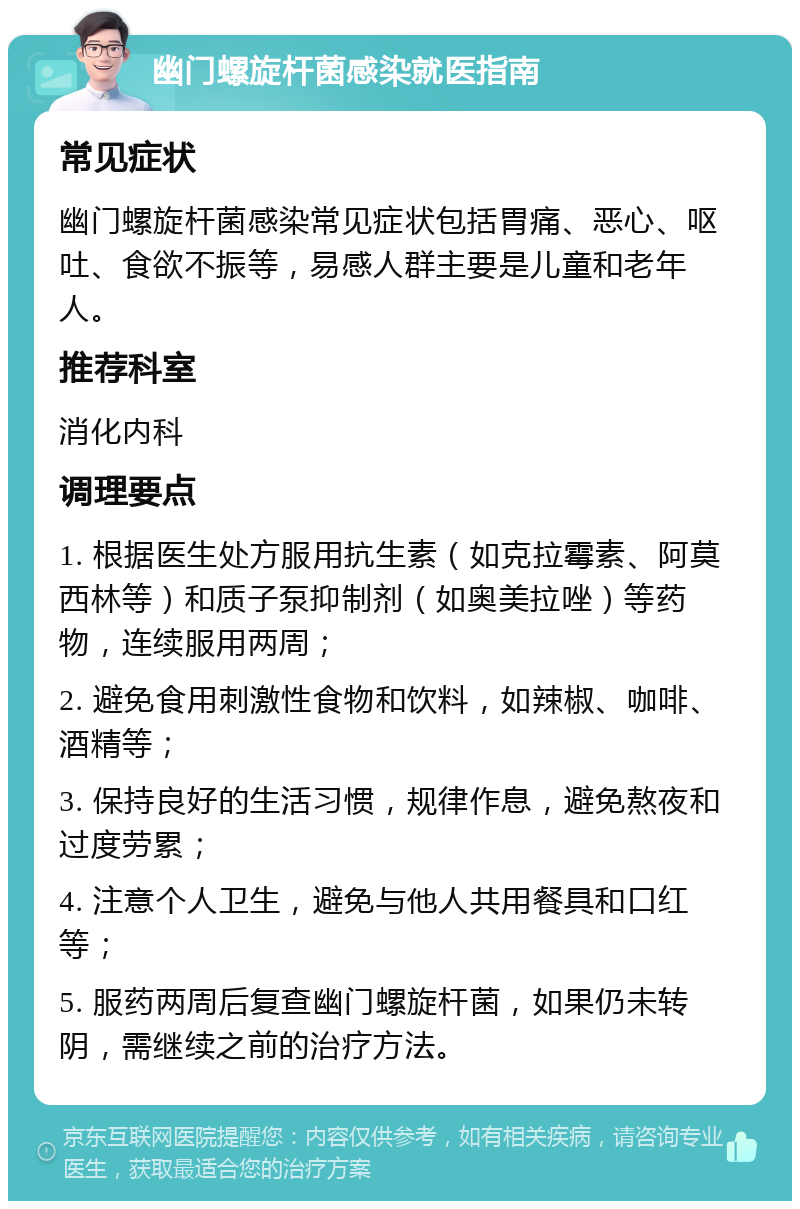 幽门螺旋杆菌感染就医指南 常见症状 幽门螺旋杆菌感染常见症状包括胃痛、恶心、呕吐、食欲不振等，易感人群主要是儿童和老年人。 推荐科室 消化内科 调理要点 1. 根据医生处方服用抗生素（如克拉霉素、阿莫西林等）和质子泵抑制剂（如奥美拉唑）等药物，连续服用两周； 2. 避免食用刺激性食物和饮料，如辣椒、咖啡、酒精等； 3. 保持良好的生活习惯，规律作息，避免熬夜和过度劳累； 4. 注意个人卫生，避免与他人共用餐具和口红等； 5. 服药两周后复查幽门螺旋杆菌，如果仍未转阴，需继续之前的治疗方法。