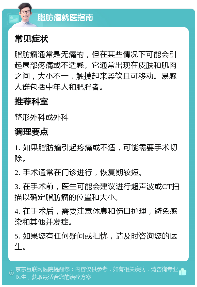 脂肪瘤就医指南 常见症状 脂肪瘤通常是无痛的，但在某些情况下可能会引起局部疼痛或不适感。它通常出现在皮肤和肌肉之间，大小不一，触摸起来柔软且可移动。易感人群包括中年人和肥胖者。 推荐科室 整形外科或外科 调理要点 1. 如果脂肪瘤引起疼痛或不适，可能需要手术切除。 2. 手术通常在门诊进行，恢复期较短。 3. 在手术前，医生可能会建议进行超声波或CT扫描以确定脂肪瘤的位置和大小。 4. 在手术后，需要注意休息和伤口护理，避免感染和其他并发症。 5. 如果您有任何疑问或担忧，请及时咨询您的医生。