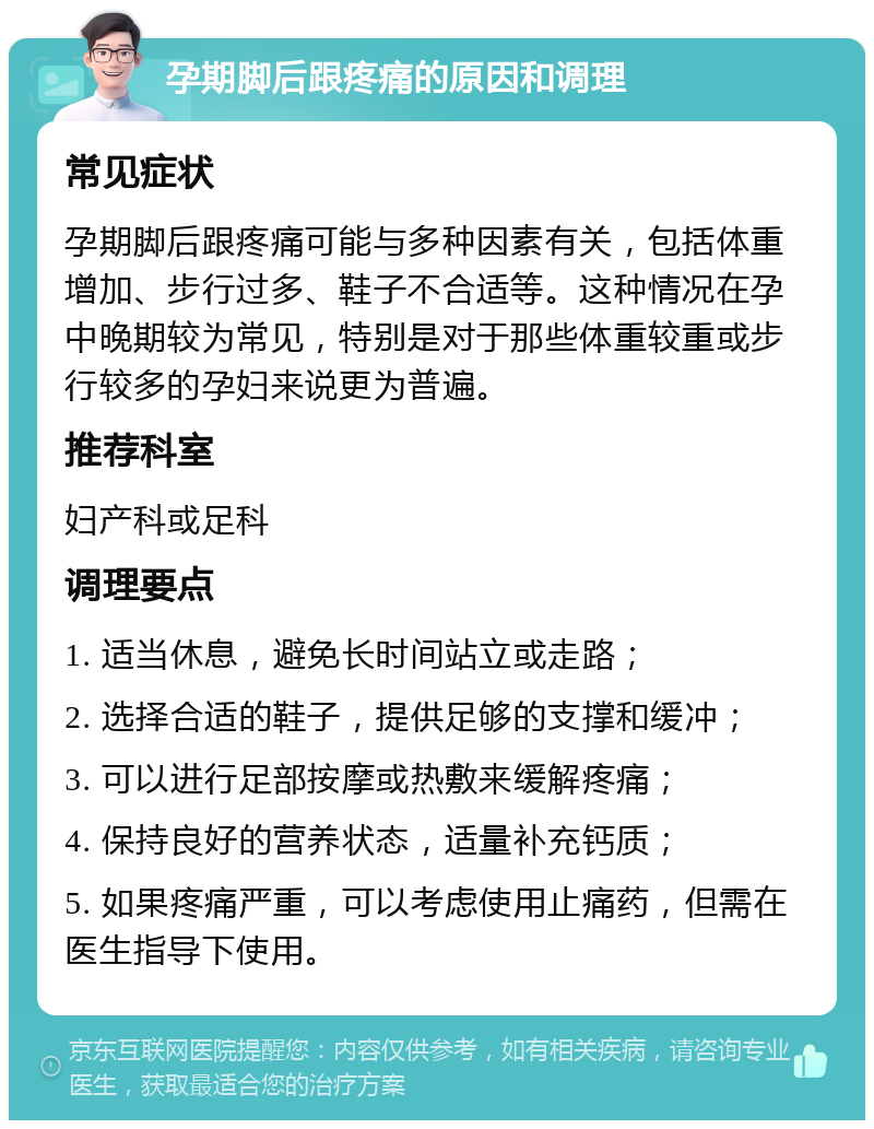 孕期脚后跟疼痛的原因和调理 常见症状 孕期脚后跟疼痛可能与多种因素有关，包括体重增加、步行过多、鞋子不合适等。这种情况在孕中晚期较为常见，特别是对于那些体重较重或步行较多的孕妇来说更为普遍。 推荐科室 妇产科或足科 调理要点 1. 适当休息，避免长时间站立或走路； 2. 选择合适的鞋子，提供足够的支撑和缓冲； 3. 可以进行足部按摩或热敷来缓解疼痛； 4. 保持良好的营养状态，适量补充钙质； 5. 如果疼痛严重，可以考虑使用止痛药，但需在医生指导下使用。