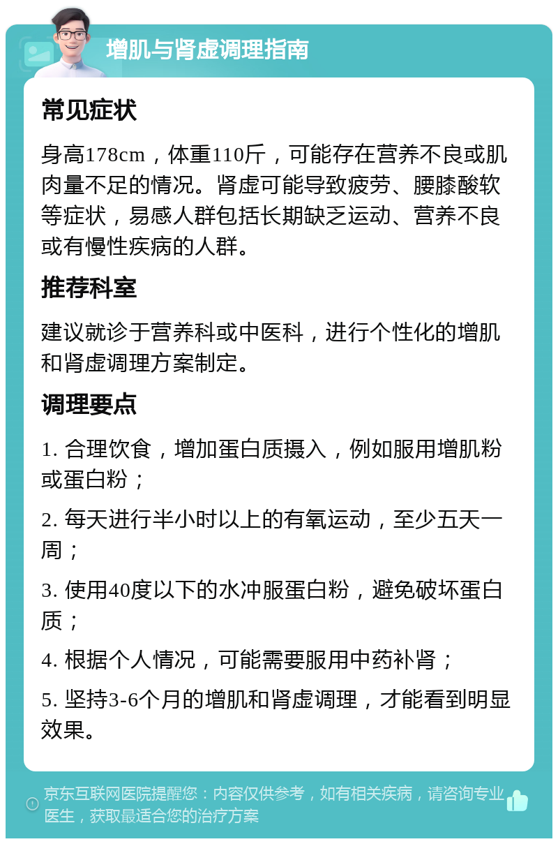 增肌与肾虚调理指南 常见症状 身高178cm，体重110斤，可能存在营养不良或肌肉量不足的情况。肾虚可能导致疲劳、腰膝酸软等症状，易感人群包括长期缺乏运动、营养不良或有慢性疾病的人群。 推荐科室 建议就诊于营养科或中医科，进行个性化的增肌和肾虚调理方案制定。 调理要点 1. 合理饮食，增加蛋白质摄入，例如服用增肌粉或蛋白粉； 2. 每天进行半小时以上的有氧运动，至少五天一周； 3. 使用40度以下的水冲服蛋白粉，避免破坏蛋白质； 4. 根据个人情况，可能需要服用中药补肾； 5. 坚持3-6个月的增肌和肾虚调理，才能看到明显效果。