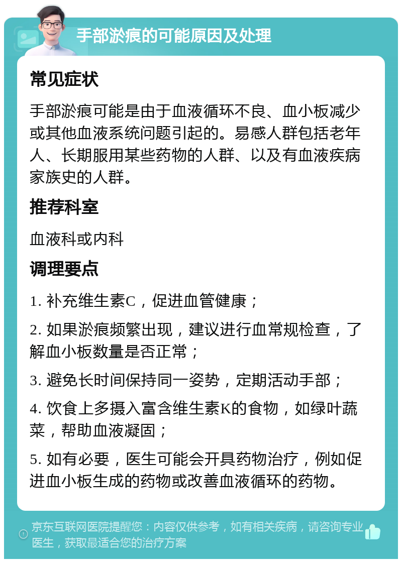 手部淤痕的可能原因及处理 常见症状 手部淤痕可能是由于血液循环不良、血小板减少或其他血液系统问题引起的。易感人群包括老年人、长期服用某些药物的人群、以及有血液疾病家族史的人群。 推荐科室 血液科或内科 调理要点 1. 补充维生素C，促进血管健康； 2. 如果淤痕频繁出现，建议进行血常规检查，了解血小板数量是否正常； 3. 避免长时间保持同一姿势，定期活动手部； 4. 饮食上多摄入富含维生素K的食物，如绿叶蔬菜，帮助血液凝固； 5. 如有必要，医生可能会开具药物治疗，例如促进血小板生成的药物或改善血液循环的药物。