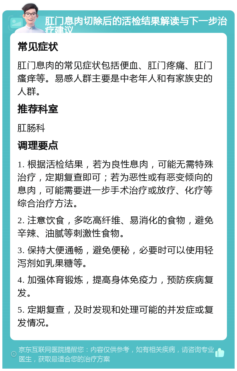 肛门息肉切除后的活检结果解读与下一步治疗建议 常见症状 肛门息肉的常见症状包括便血、肛门疼痛、肛门瘙痒等。易感人群主要是中老年人和有家族史的人群。 推荐科室 肛肠科 调理要点 1. 根据活检结果，若为良性息肉，可能无需特殊治疗，定期复查即可；若为恶性或有恶变倾向的息肉，可能需要进一步手术治疗或放疗、化疗等综合治疗方法。 2. 注意饮食，多吃高纤维、易消化的食物，避免辛辣、油腻等刺激性食物。 3. 保持大便通畅，避免便秘，必要时可以使用轻泻剂如乳果糖等。 4. 加强体育锻炼，提高身体免疫力，预防疾病复发。 5. 定期复查，及时发现和处理可能的并发症或复发情况。