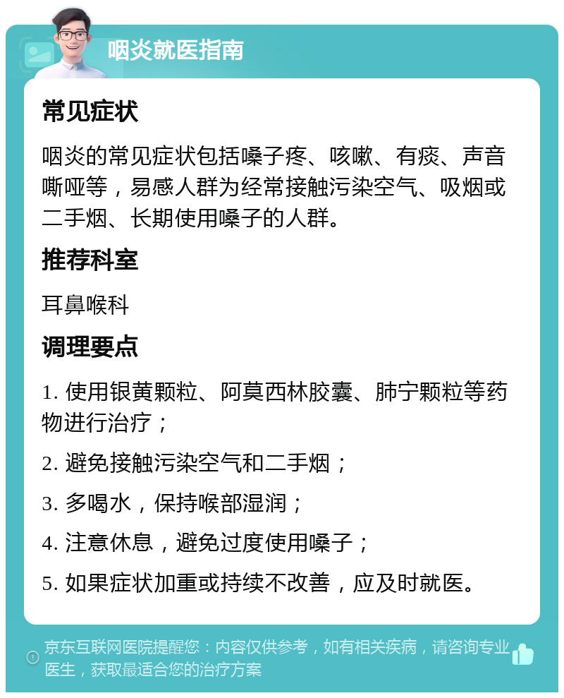 咽炎就医指南 常见症状 咽炎的常见症状包括嗓子疼、咳嗽、有痰、声音嘶哑等，易感人群为经常接触污染空气、吸烟或二手烟、长期使用嗓子的人群。 推荐科室 耳鼻喉科 调理要点 1. 使用银黄颗粒、阿莫西林胶囊、肺宁颗粒等药物进行治疗； 2. 避免接触污染空气和二手烟； 3. 多喝水，保持喉部湿润； 4. 注意休息，避免过度使用嗓子； 5. 如果症状加重或持续不改善，应及时就医。