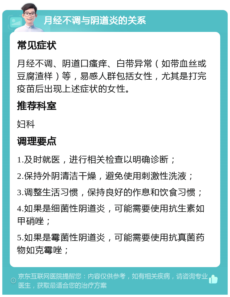 月经不调与阴道炎的关系 常见症状 月经不调、阴道口瘙痒、白带异常（如带血丝或豆腐渣样）等，易感人群包括女性，尤其是打完疫苗后出现上述症状的女性。 推荐科室 妇科 调理要点 1.及时就医，进行相关检查以明确诊断； 2.保持外阴清洁干燥，避免使用刺激性洗液； 3.调整生活习惯，保持良好的作息和饮食习惯； 4.如果是细菌性阴道炎，可能需要使用抗生素如甲硝唑； 5.如果是霉菌性阴道炎，可能需要使用抗真菌药物如克霉唑；