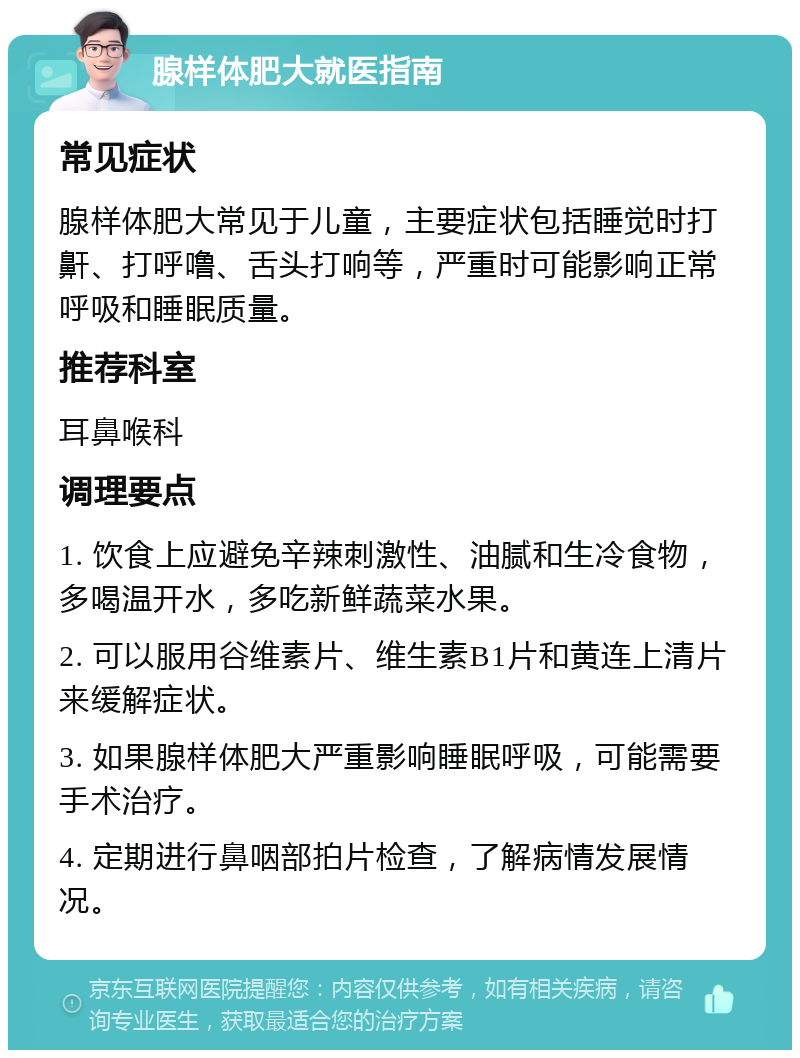 腺样体肥大就医指南 常见症状 腺样体肥大常见于儿童，主要症状包括睡觉时打鼾、打呼噜、舌头打响等，严重时可能影响正常呼吸和睡眠质量。 推荐科室 耳鼻喉科 调理要点 1. 饮食上应避免辛辣刺激性、油腻和生冷食物，多喝温开水，多吃新鲜蔬菜水果。 2. 可以服用谷维素片、维生素B1片和黄连上清片来缓解症状。 3. 如果腺样体肥大严重影响睡眠呼吸，可能需要手术治疗。 4. 定期进行鼻咽部拍片检查，了解病情发展情况。