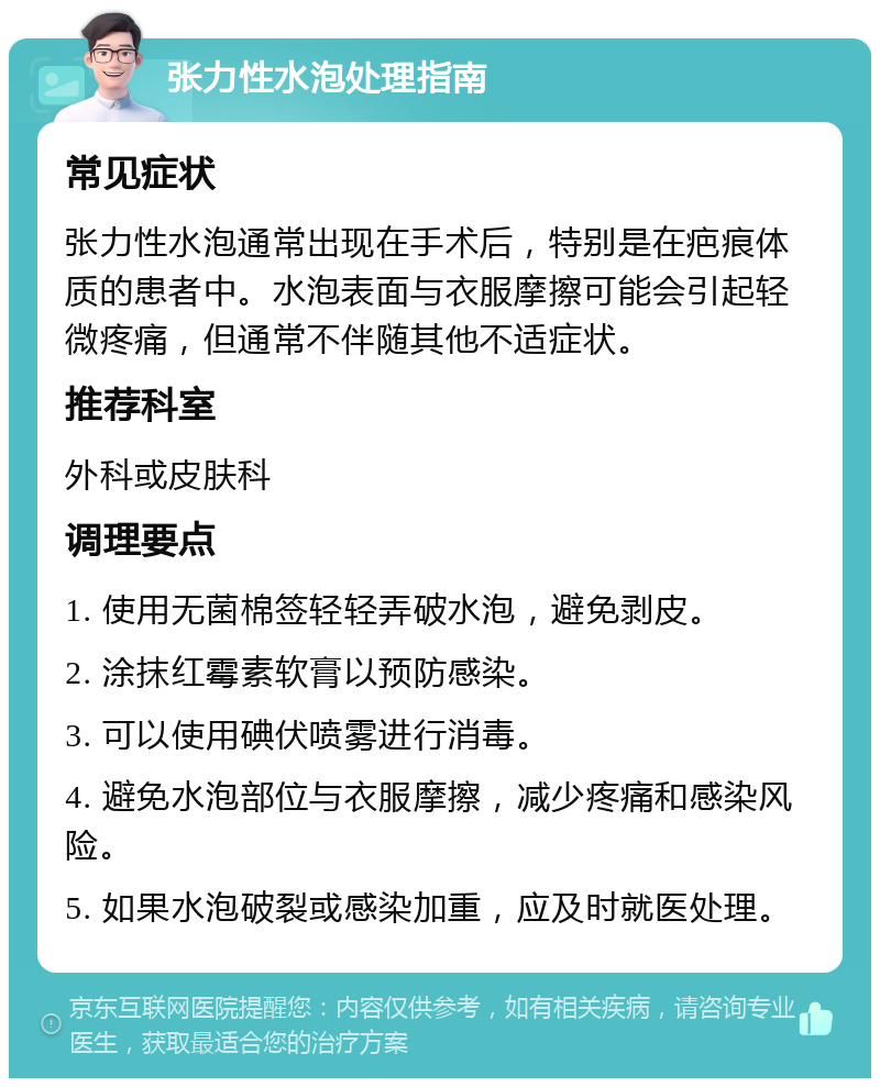 张力性水泡处理指南 常见症状 张力性水泡通常出现在手术后，特别是在疤痕体质的患者中。水泡表面与衣服摩擦可能会引起轻微疼痛，但通常不伴随其他不适症状。 推荐科室 外科或皮肤科 调理要点 1. 使用无菌棉签轻轻弄破水泡，避免剥皮。 2. 涂抹红霉素软膏以预防感染。 3. 可以使用碘伏喷雾进行消毒。 4. 避免水泡部位与衣服摩擦，减少疼痛和感染风险。 5. 如果水泡破裂或感染加重，应及时就医处理。