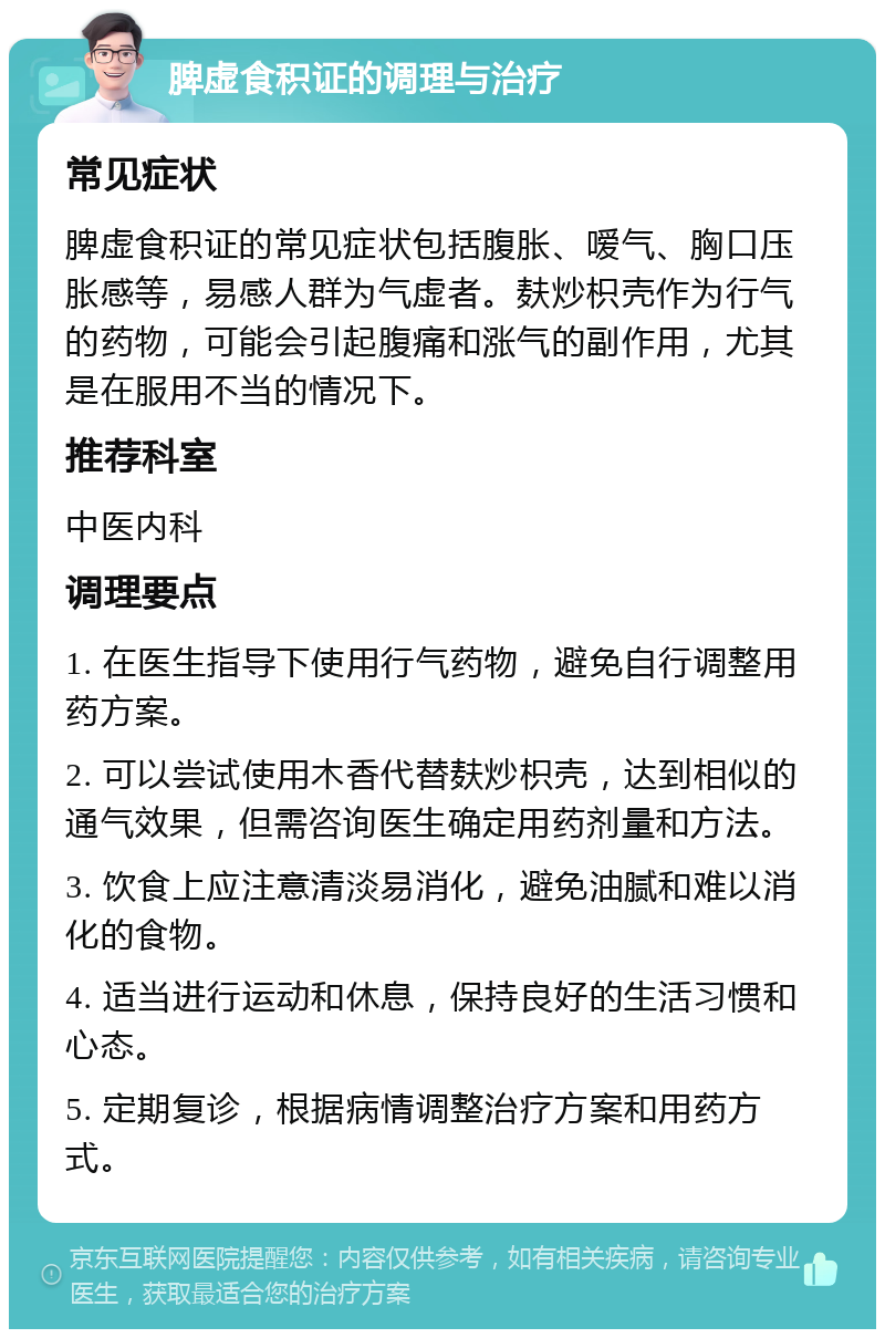 脾虚食积证的调理与治疗 常见症状 脾虚食积证的常见症状包括腹胀、嗳气、胸口压胀感等，易感人群为气虚者。麸炒枳壳作为行气的药物，可能会引起腹痛和涨气的副作用，尤其是在服用不当的情况下。 推荐科室 中医内科 调理要点 1. 在医生指导下使用行气药物，避免自行调整用药方案。 2. 可以尝试使用木香代替麸炒枳壳，达到相似的通气效果，但需咨询医生确定用药剂量和方法。 3. 饮食上应注意清淡易消化，避免油腻和难以消化的食物。 4. 适当进行运动和休息，保持良好的生活习惯和心态。 5. 定期复诊，根据病情调整治疗方案和用药方式。