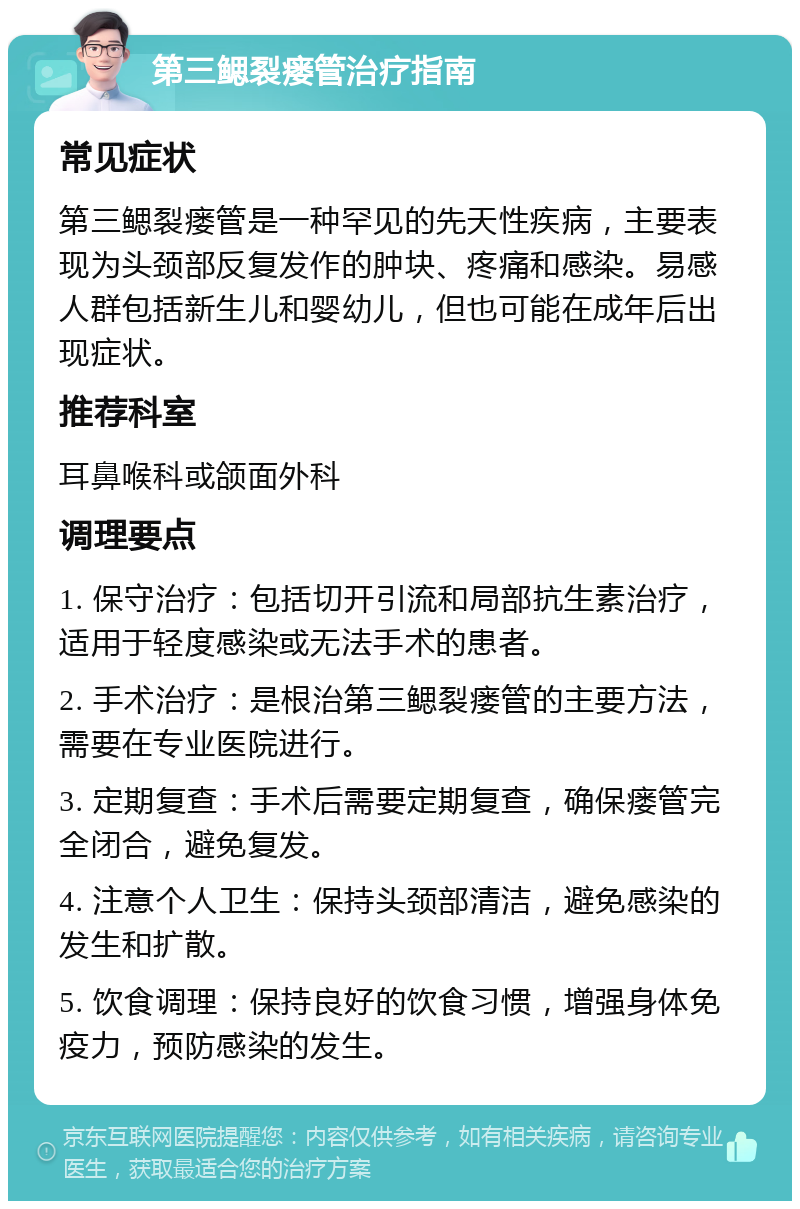 第三鳃裂瘘管治疗指南 常见症状 第三鳃裂瘘管是一种罕见的先天性疾病，主要表现为头颈部反复发作的肿块、疼痛和感染。易感人群包括新生儿和婴幼儿，但也可能在成年后出现症状。 推荐科室 耳鼻喉科或颌面外科 调理要点 1. 保守治疗：包括切开引流和局部抗生素治疗，适用于轻度感染或无法手术的患者。 2. 手术治疗：是根治第三鳃裂瘘管的主要方法，需要在专业医院进行。 3. 定期复查：手术后需要定期复查，确保瘘管完全闭合，避免复发。 4. 注意个人卫生：保持头颈部清洁，避免感染的发生和扩散。 5. 饮食调理：保持良好的饮食习惯，增强身体免疫力，预防感染的发生。